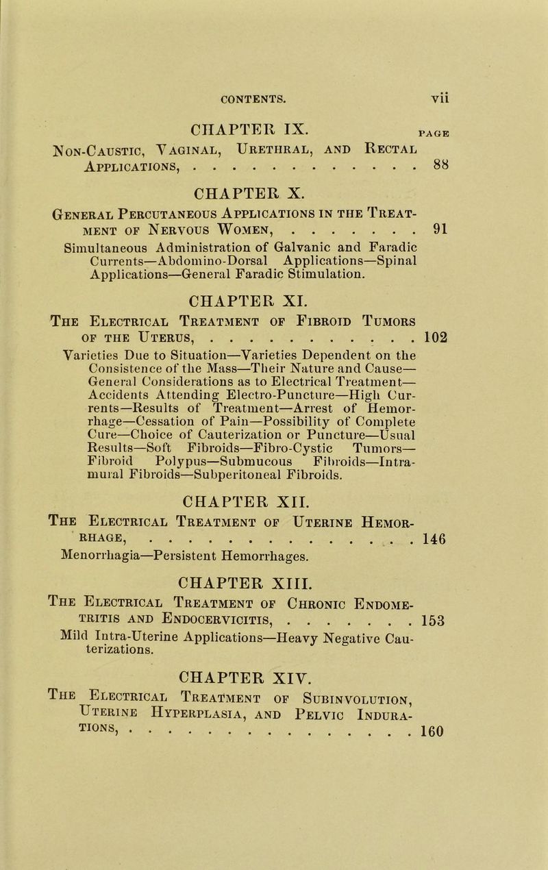 CHAPTER IX. ]Von-Caustic, Yaginal, Urethral, and Applications, PAGE Rectal ... 88 CHAPTER X. General Percutaneous Applications in the Treat- ment OF Nervous Women, 91 Simultaneous Administration of Galvanic and Faradic Currents—Abdomino-Dorsal Applications—Spinal Applications—General Faradic Stimulation. CHAPTER XL The Electrical Treatment of Fibroid Tumors OF THE Uterus, 102 Varieties Due to Situation—Varieties Dependent on the Consistence of the Mass—Tlieir Nature and Cause— General Considerations as to Electrical Treatment— Accidents Attending Electro-Puncture—High Cur- rents—Results of Treatment—Arrest of Hemor- rhage—Cessation of Pain—Possibility of Complete Cure—Choice of Cauterization or Puncture—Usual Results—Soft Fibroids—Fibro-Cystic Tumors— Fibroid Polypus—Submucous Fibroids—Intra- mural Fibroids—Subperitoneal Fibroids. CHAPTER XII. The Electrical Treatment of Uterine Hemor- ■ RHAGE, 146 Menorrhagia—Persistent Hemorrhages. CHAPTER XIII. The Electrical Treatment of Chronic Endome- tritis and Endocervicitis, 153 Mild Intra-Uterine Applications—Heavy Negative Cau- terizations. CHAPTER XIV. The Electrical Treatment of Subinvolution, Uterine Hyperplasia, and Pelvic Indura- tions,