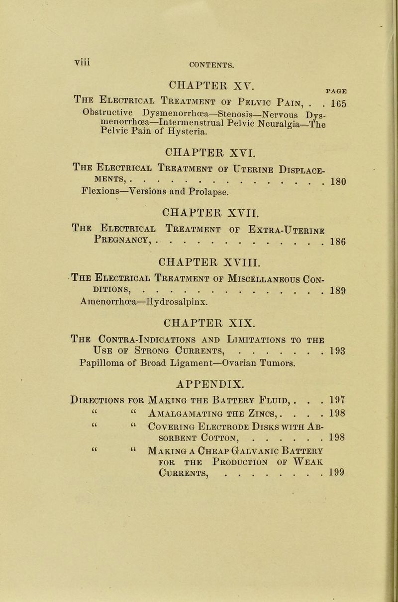 Till CHAPTER XV. PAGE The Electrical Treatment of Pelvic Pain, . .165 Obstructive Dysmenorrlioea—Stenosis—Nervous Dys- menorrhcea—Intermenstrual Pelvic Neuralgia—The Pelvic Pain of Hysteria. CHAPTER XVI. The Electrical Treatment of Uterine Displace- ments, Flexions—Versions and Prolapse. CHAPTER XVII. The Electrical Treatment of Extra-Uterine Pregnancy, 180 CHAPTER XVIII. The Electrical Treatment of Miscellaneous Con- ditions, 189 Amenorrhoea—Hydrosalpinx. CHAPTER XIX. The Contra-Indications and Limitations to the Use of Strong Currents, 193 Papilloma of Broad Ligament—Ovarian Tumors. APPENDIX. Directions for Making the Battery Fluid, . . .191 “ “ Amalgamating the Zincs, . . . .198 “ “ Covering Electrode Disks WITH Ab- sorbent Cotton, 198 “ Making a Cheap Galvanic Battery FOR the Production of Weak Currents, 199