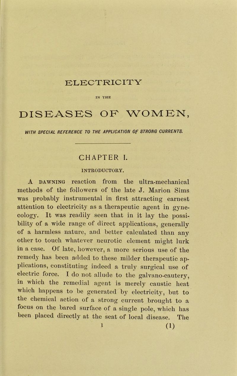ELECTRICITY IN THE DISEASES OE WOMEN, WITH SPECIAL REFERENCE TO THE APPLICATION Of STRONG CURRENTS. CHAPTER I. INTRODUCTORY. A DAWNING reaction from the ultra-mechanical methods of the followers of the late J. Marion Sims was probably instrumental in first attracting earnest attention to electricity as a therapeutic agent in gyne- cology. It was readily seen that in it lay the possi- bility of a wide range of direct applications, generally of a harmless nature, and better calculated than any other to touch whatever neurotic element mi slit lurk in a case. Of late, however, a more serious use of the remedy has been added to these milder therapeutic ap- plications, constituting indeed a trulv surgical use of electric force. I do not allude to the galvano-cautery, in which the remedial agent is merely caustic heat which happens to be generated by electricity, but to the chemical action of a strong current brought to a focus on the bared surface of a single pole, which has been placed directly at the seat of local disease. The (1)
