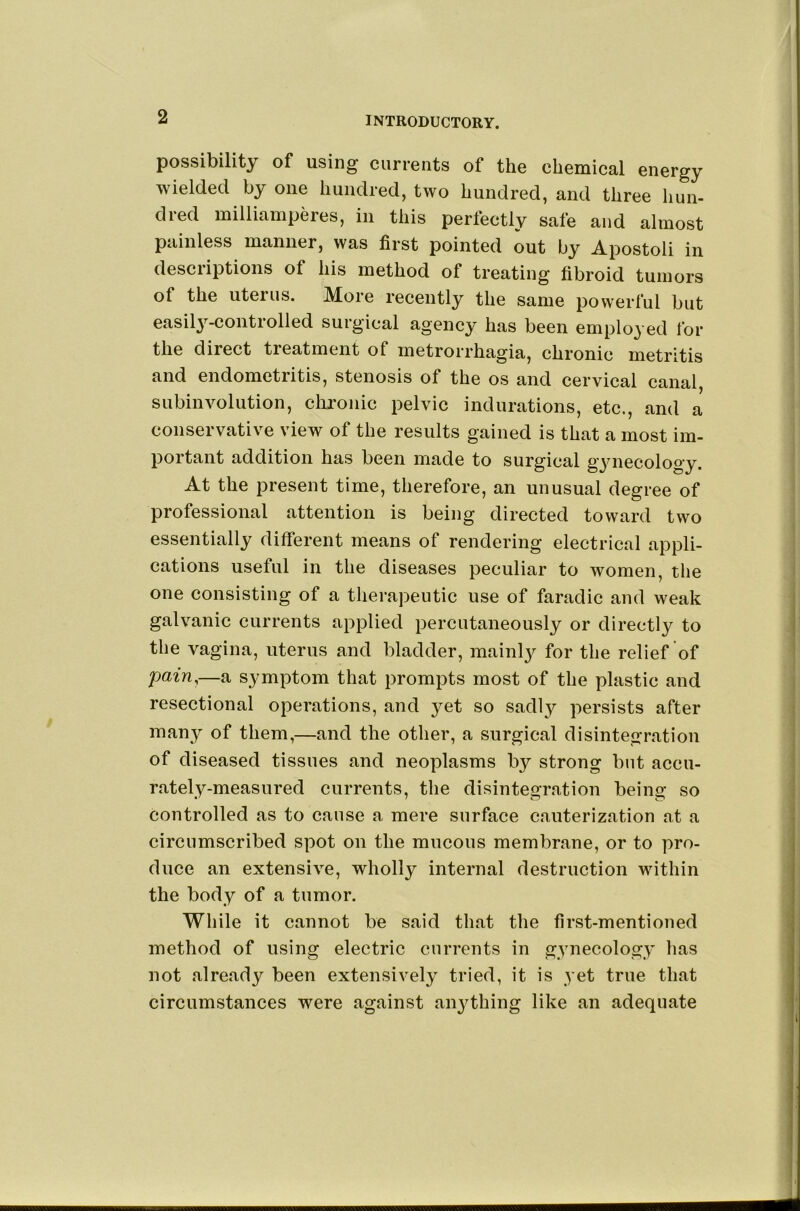 possibility of using currents of the chemical energy wielded by one hundred, two hundred, and three hun- died millianiperes, in this perfectly safe and almost painless manner, was first pointed out by Apostoli in descriptions of his method of treating fibroid tumors of the uterus. More recently the same powerful but easily-controlled surgical agency has been employed for the direct treatment of metrorrhagia, chronic metritis and endometritis, stenosis of the os and cervical canal, subinvolution, chronic pelvic indurations, etc., and a conservative view of the results gained is that a most im- portant addition has been made to surgical gynecology. At the present time, therefore, an unusual degree of professional attention is being directed toward two essentially different means of rendering electrical appli- cations useful in the diseases peculiar to women, the one consisting of a therapeutic use of faradic and weak galvanic currents applied percutaneously or directly to the vagina, uterus and bladder, mainly for the relief of pain,—a symptom that prompts most of the plastic and resectional operations, and yet so sadly persists after many of them,—and the other, a surgical disintegration of diseased tissues and neoplasms by strong but accu- rately-measured currents, the disintegration being so controlled as to cause a mere surface cauterization at a circumscribed spot on the mucous membrane, or to pro- duce an extensive, wholly internal destruction within the body of a tumor. While it cannot be said that the first-mentioned method of using electric currents in gynecology has not already been extensively tried, it is yet true that circumstances were against an^dhing like an adequate