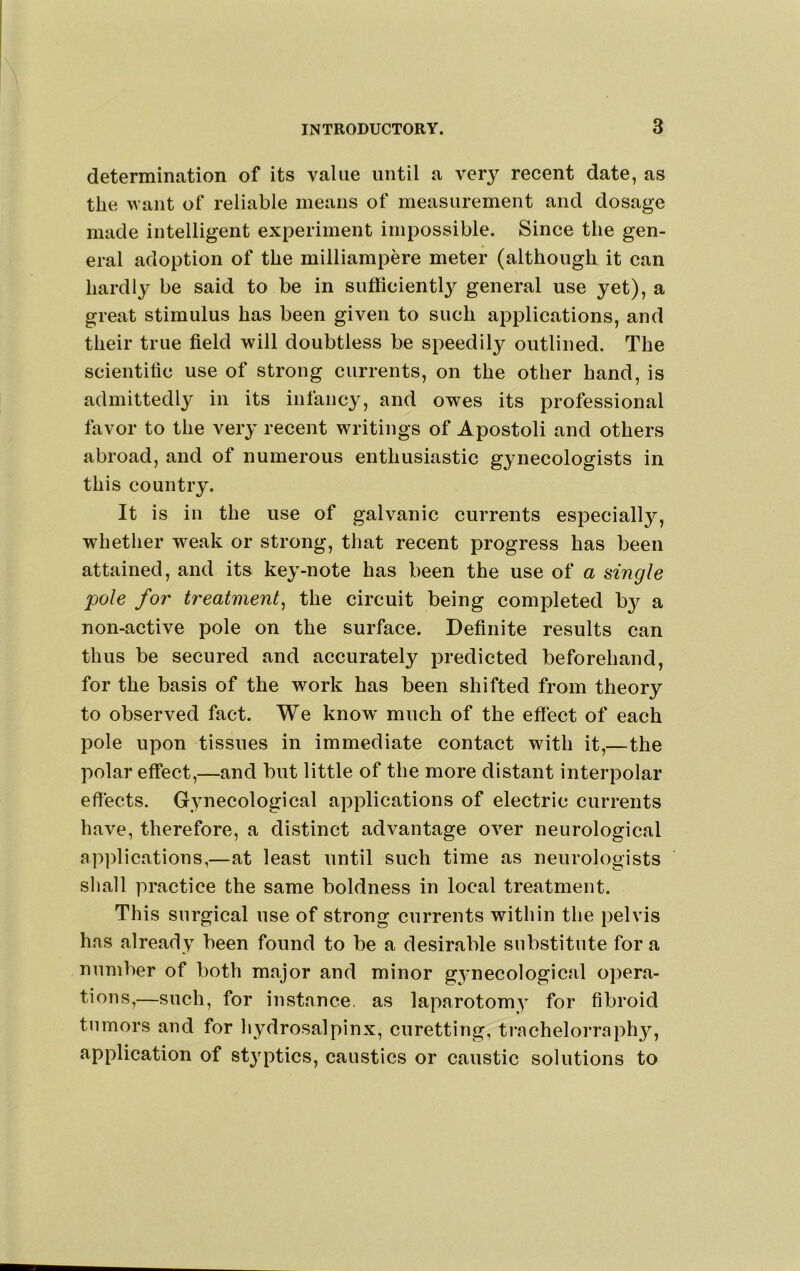 determination of its value until a very recent date, as the want of reliable means of measurement and dosage made intelligent experiment impossible. Since the gen- eral adoption of the milliampere meter (although it can hardly be said to be in sufficiently general use yet), a great stimulus has been given to such applications, and their true field will doubtless be speedily outlined. The scientific use of strong currents, on the other hand, is admittedly in its infancy, and owes its professional favor to the very recent writings of Apostoli and others abroad, and of numerous enthusiastic gynecologists in this country. It is in the use of galvanic currents especially, whether weak or strong, that recent progress has been attained, and its key-note has been the use of a single pole for treatment^ the circuit being completed b}^ a non-active pole on the surface. Definite results can thus be secured and accurately predicted beforehand, for the basis of the work has been shifted from theory to observed fact. We know much of the effect of each pole upon tissues in immediate contact with it,—the polar effect,—and but little of the more distant interpolar effects. Gynecological applications of electric currents have, therefore, a distinct advantage over neurological applications,—at least until such time as neurologists shall practice the same boldness in local treatment. This surgical use of strong currents within the pelvis has already been found to be a desirable substitute for a number of both major and minor gynecological opera- tions,—such, for instance, as laparotomy for fibroid tumors and for hydrosalpinx, curetting, trachelorraph}', application of styptics, caustics or caustic solutions to
