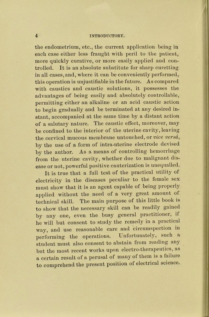 the endometrium, etc., the current application being in each case either less fraught with peril to the patient, more quickly curative, or more easily applied and con- trolled. It is an absolute substitute for sharp curetting in all cases, and, where it can be conveniently performed, this operation is unjustifiable in the future. As compared with caustics and caustic solutions, it possesses the advantages of being easily and absolutely controllable, permitting either an alkaline or an acid caustic action to begin graduall} and be terminated at any desired in- stant, accompanied at the same time by a distant action of a salutary nature. The caustic effect, moreover, may be confined to the interior of the uterine cavity, leaving the cervical mucous membrane untouched, ox vice verad^ by the use of a form of intra-uterine electrode devised by the author. As a means of controlling hemorrhage from the uterine cavity, whether due to malignant dis- ease or not, powerful positive cauterization is unequalled. It is true that a full test of the practical utility of electricity in the diseases peculiar to the female sex must show that it is an agent capable of being properly applied without the need of a very great amount of technical skill. The main purpose of this little book is to show that tlie necessary skill can be readily gained by any one, even the busy general practitioner, if he will but consent to study the remedy in a practical way, and use reasonable care and circumspection in performing the operations. Ij nfortunately, such a student must also consent to abstain from reading any but the most recent works upon electro-therapeutics, as a certain result of a perusal of many of them is a failure to comprehend the present position of electrical science.