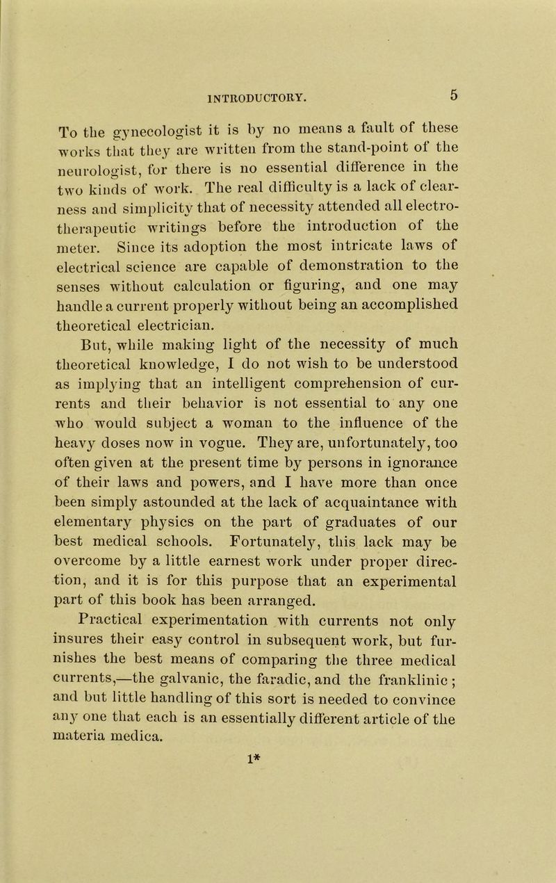 To the gynecologist it is by no means a fault of these works that they are written from the stand-point of the neurolo^^'ist, lor there is no essential diffeience in the two kinds of work. The real difficulty is a lack of clear- ness and simplicity that of necessity attended all electro- therapeutic writings before the introduction of the meter. Since its adoption the most intricate laws of electrical science are capable of demonstration to the senses without calculation or figuring, and one may handle a current properly without being an accomplished theoretical electrician. But, while making light of the necessity of much theoretical knowledge, I do not wish to be understood as implying that an intelligent comprehension of cur- rents and their behavior is not essential to any one who would subject a woman to the influence of the heavy doses now in vogue. The}^ are, unfortunately, too often given at the present time by persons in ignoriuice of their laws and powers, and I have more than once been simply astounded at the lack of acquaintance with elementary ph3^sics on the part of graduates of our best medical schools. Fortunately, this lack may be overcome by a little earnest work under proper direc- tion, and it is for this purpose that an experimental part of this book has been arranged. Practical experimentation with currents not only insures their easy control in subsequent work, but fur- nishes the best means of comparing the three medical currents,—the galvanic, the faradic, and the franklinic ; and but little handling of this sort is needed to convince an}?- one that each is an essentially diflerent article of the materia medica. 1*