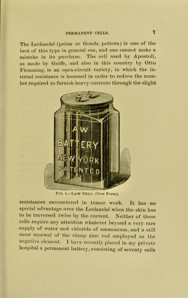 The IjOcl‘iricIi(^ fprism or GoihIr pattern) is one of the best of tliis tyf>e in use, and one cannot make a mistake in its purchase. Tlie cell used hy Apostoli, as made hy Gailfe, and also in this country hy Otto F'lemmiu^, is an open-circuit variety, in which the in- ternal njsistance is lessened in order to reduce the nurn- her required to furnish heavy currents through the slight Fig. L—Law Cet.t. (New Form). resistances encountered in tumor work. It has no special advantage over the Leclanchd when the skin has to he traversed twice hy tlie current. Neither of these cells require any attention whatever beyond a very lare supply of water and chloride of ammonium, and a still laier renewal of the cheap zinc rod employed as the negative element. I ha\'e reeently placed in my private hospital a permanent battery, consisting of seventy cells