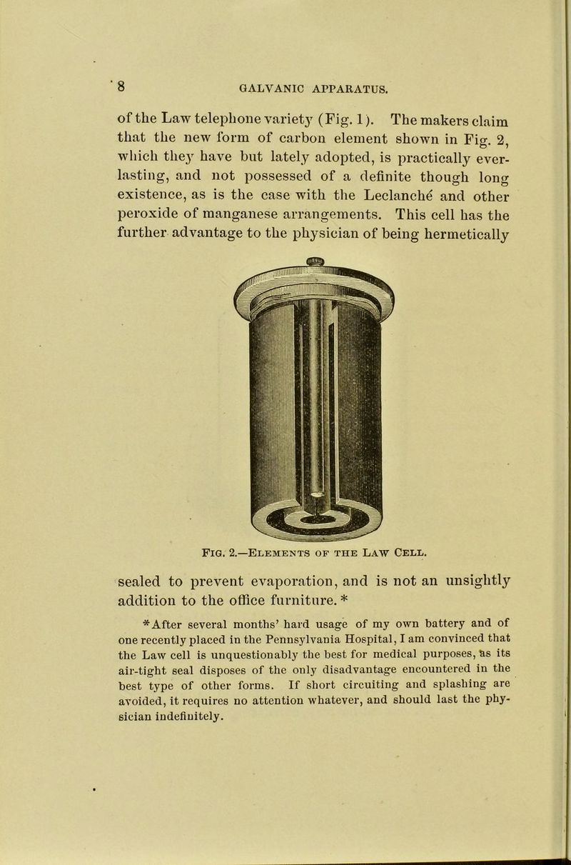 *8 of the Law telephone variet}^ (Fig. 1). The makers claim that the new form of carbon element shown in Fig. 2, which the}^ have but lately adopted, is practically ever- lasting, and not possessed of a definite though long existence, as is the case with the Leclanche and other peroxide of manganese arrangements. This cell has the further advantage to the physician of being hermetically Fig. 2.—Elements of the Law Cell. sealed to prevent evaporation, and is not an unsightly addition to the office furniture. * * After several months’ hard usage of my own battery and of one recently placed in the Pennsylvania Hospital, I am convinced that the Law cell is unquestionably the best for medical purposes, as its air-tight seal disposes of the only disadvantage encountered in the best type of other forms. If short circuiting and splashing are avoided, it requires no attention whatever, and should last the phy- sician indefinitely.
