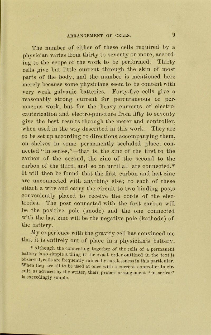 The number of either of these cells required a physician varies from thirty to seventy or more, accord- ing to the scope of the work to be performed. Thirty cells give but little current through the skin of most parts of the body, and the number is mentioned here merely because some ph3^sicians seem to be content with very weak galvanic batteries. Forty-five cells give a reasonably strong current for percutaneous or per- mucous work, but for the heavy currents of electro- cauterization and electro-puncture from fifty to seventy’ give the best results through the meter and controller, when used in the wa^^ described in this work. They are to be set uj) according to directions accompanying them, on shelves in some permanently secluded place, con- nected “ in series,”—that is, the zinc of the first to the carbon of the second, the zinc of the second to the carbon of the third, and so on until all are connected.* It will then be found that the first carbon and last zinc are unconnected witli anything else; to each of these attach a wire and carry tlie circuit to two binding posts conveniently placed to receive the cords of the elec- trodes. The post connected with the first carbon will be the positive pole (anode) and the one connected with the last zinc will be the negative pole (kathode) of the battery. My experience with the gravity cell has convinced me that it is entire!}^ out of place in a physician’s battery, * Althoug’h the connecting together of the cells of a permanent battery is so simple a thing if the exact order outlined in the text is observed, cells are frequently ruined by carelessness in this particular. When they are all to be used at once with a current controller in cir- cuit, as advised by the writer, their proper arrangement “in series’' is exceedingly simple.