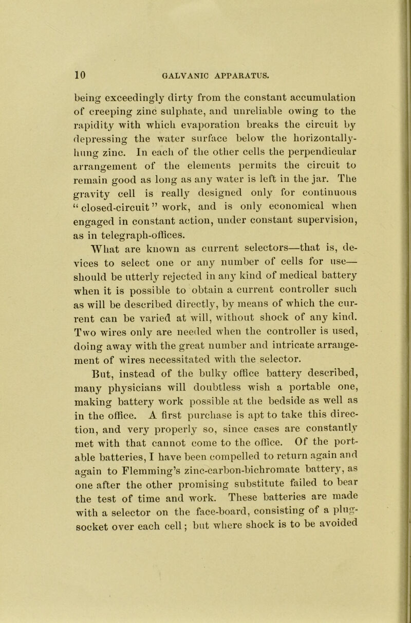being exceedingly dirty from the constant accumulation of creeping zinc sulphate, and unreliable owing to the rapidity with which evaporation breaks the circuit by depressing the water surface below the horizontally- hung zinc. In each of the other cells the perpendicular arrangement of the elements permits the circuit to remain good as long as any water is left in the jar. The gravity cell is really designed only for continuous “ closed-circuit ” work, and is only economical when engaged in constant action, under constant supervision, as in telegraph-offices. What are known as current selectors—that is, de- vices to select one or any number of cells for use— should be utterly rejected in any kind of medical battery when it is possible to obtain a current controller such as will be described directly, by means of which the cur- rent can be varied at will, without shock of any kind. Two wires only are needed when the controller is used, doing away with the great number and intricate arrange- ment of wires necessitated with the selector. But, instead of the bulky office battery described, many physicians will doubtless wish a portable one, making battery work possible at the bedside as well as in the office. A first purchase is apt to take this direc- tion, and very properly so, since cases are constantly met with that cannot come to the office. Of the port- able batteries, I have been compelled to return again and ao^ain to Flemming’s zinc-carbon-bichromate battery, as one after the other promising substitute failed to bear the test of time and work. These batteries are made with a selector on the face-board, consisting of a plug- socket over each cell; but where shock is to be avoided
