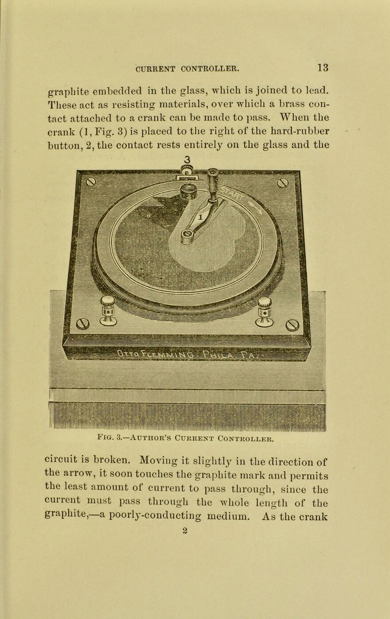p’apliite embedded in the glass, wliicli is joined to lead. These act as resisting materials, over which a brass con- tact attached to a crank can be made to pass. When the crank (1, Fig. 3) is placed to the right of the hard-rubber button, 2, the contact rests entirely on the glass and the 3 Fig. 3.—Author’s Current Controller. circuit is broken. Moving it slightlj^ in the direction of the arrow, it soon touches the grajihite mark and permits the least amount of current to pass through, since the current must pass through the whole length of the graphite, a poorl^’-conducting medium. As the crank 2