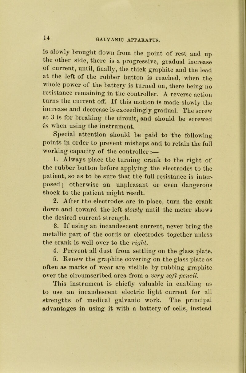 is slowly brought down from the point of rest and up the other side, there is a progressive, gradual increase of current, until, finally, the thick graphite and the lead at the left of the rubber button is reached, when tlie whole power of the battery is turned on, there being no resistance remaining in the controller. A reverse action turns the current off. If this motion is made slowl}' the increase and decrease is exceedingly gradual. The screw at 3 is for breaking the circuit, and should be screwed in when using the instrument. Special attention should be paid to the following points in order to prevent mishaps and to retain the full working capacity of the controller :— 1. Alwa^^s place the turning crank to the right of the rubber button before applying the electrodes to the patient, so as to be sure that the full resistance is inter- posed ; otherwise an unpleasant or even dangerous shock to the patient might result. 2. After the electrodes are in place, turn the crank down and toward the left slowly until the meter shows the desired current strength. 3. If using an incandescent current, never bring the metallic part of the cords or electrodes together unless the crank is well over to the right. 4. Prevent all dust from settling on the glass plate. 5. Renew the graphite covering on the glass plate as often as marks of wear are visible by rubbing graphite over the circumscribed area from a very soft pencil. This instrument is chiefly valuable in enabling us to use an incandescent electric light current for all strengths of medical galvanic work. The principal advantages in using it with a battery of cells, instead