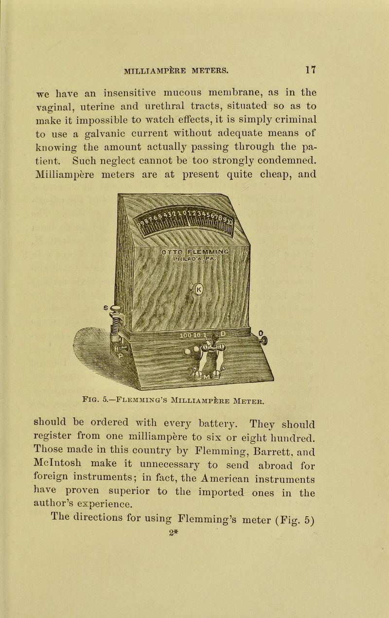 we have an insensitive mucous membrane, as in the vaginal, uterine and urethral tracts, situated so as to make it impossible to watch effects, it is simply criminal to use a galvanic current without adequate means of knowing the amount actually passing through the pa- tient. Such neglect cannot be too strongly condemned. Milliampere meters are at present quite cheap, and Fig. 5.—Flemming’s MiLLiAMPi;RE Meter. should be ordered with every battery. They should register from one milliampere to six or eight hundred. Those made in this country by Flemming, Barrett, and McIntosh make it unnecessary to send abroad for foieign instruments; in fact, the American instruments have proven superior to the imported ones in the author’s experience. Hie directions for using Flemming’s meter (Fig. 5) 2*