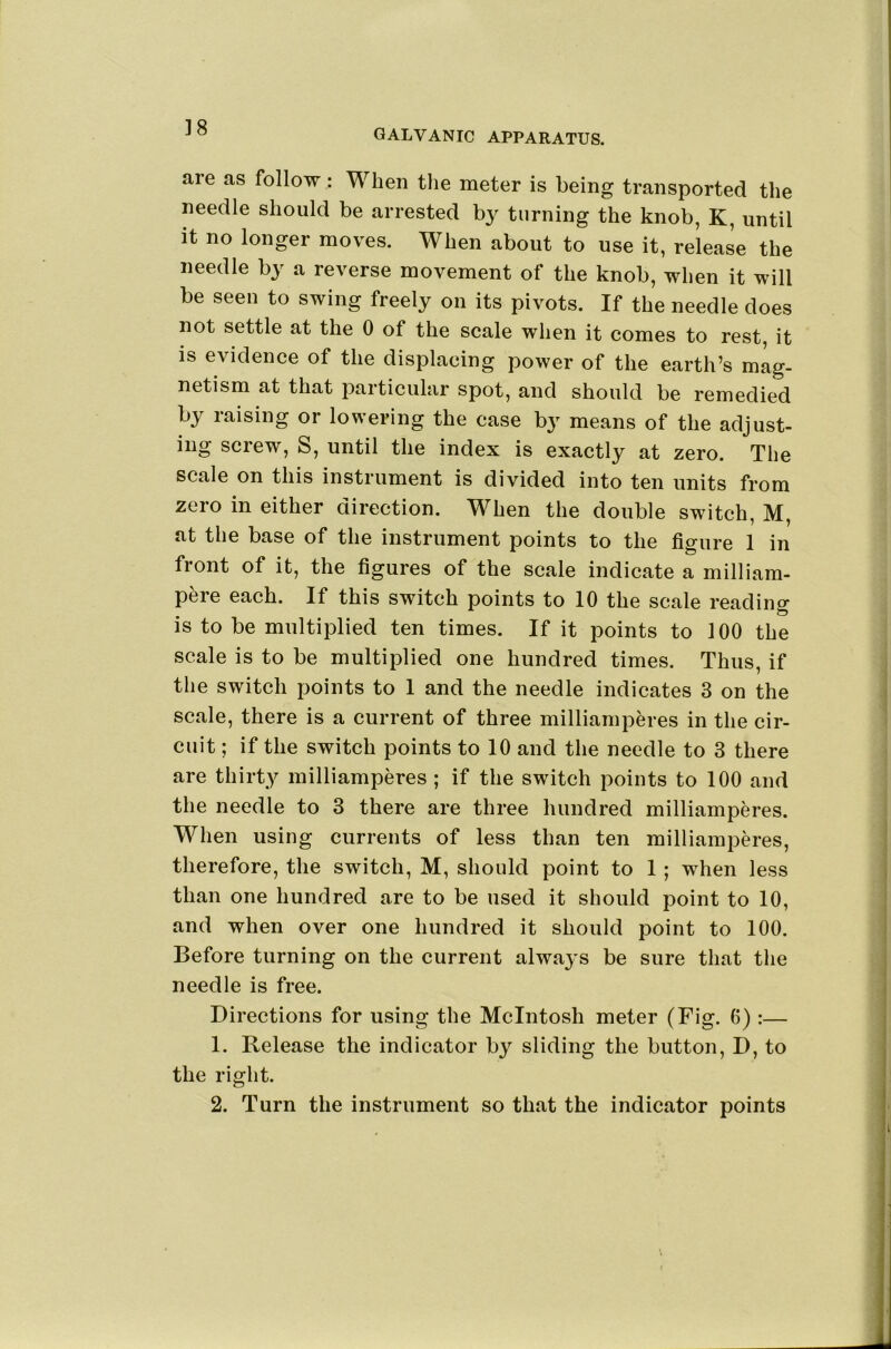 ]8 GALVANIC APPARATUS. are as follow: When tlie meter is being transported the needle should be arrested by turning the knob, K, until it no longer moves. When about to use it, release the needle by a reverse movement of the knob, when it will be seen to swing freely on its pivots. If the needle does not settle at the 0 of the scale when it comes to rest, it IS evidence of the displacing power of the earth’s mag- netism at that particular spot, and should be remedied by raising or lowering the case by means of the adjust- ing screw, S, until the index is exactly at zero. The scale on this instrument is divided into ten units from zero in either direction. When the double switch, M, at the base of the instrument points to the figure 1 in front of it, the figures of the scale indicate a milliam- pere each. If this switch points to 10 the scale reading is to be multiplied ten times. If it points to 100 the scale is to be multiplied one hundred times. Thus, if the switch points to 1 and the needle indicates 3 on the scale, there is a current of three milliamperes in the cir- cuit ; if the switch points to 10 and the needle to 3 there are thirty milliamperes ; if the switch points to 100 and the needle to 3 there are three hundred milliamperes. When using currents of less than ten milliamperes, therefore, the switch, M, should point to 1; when less than one hundred are to be used it should point to 10, and when over one hundred it should point to 100. Before turning on the current always be sure that the needle is free. Directions for using the McIntosh meter (Fig. 6) :— 1. Release the indicator by sliding the button, D, to the right. 2. Turn the instrument so that the indicator points