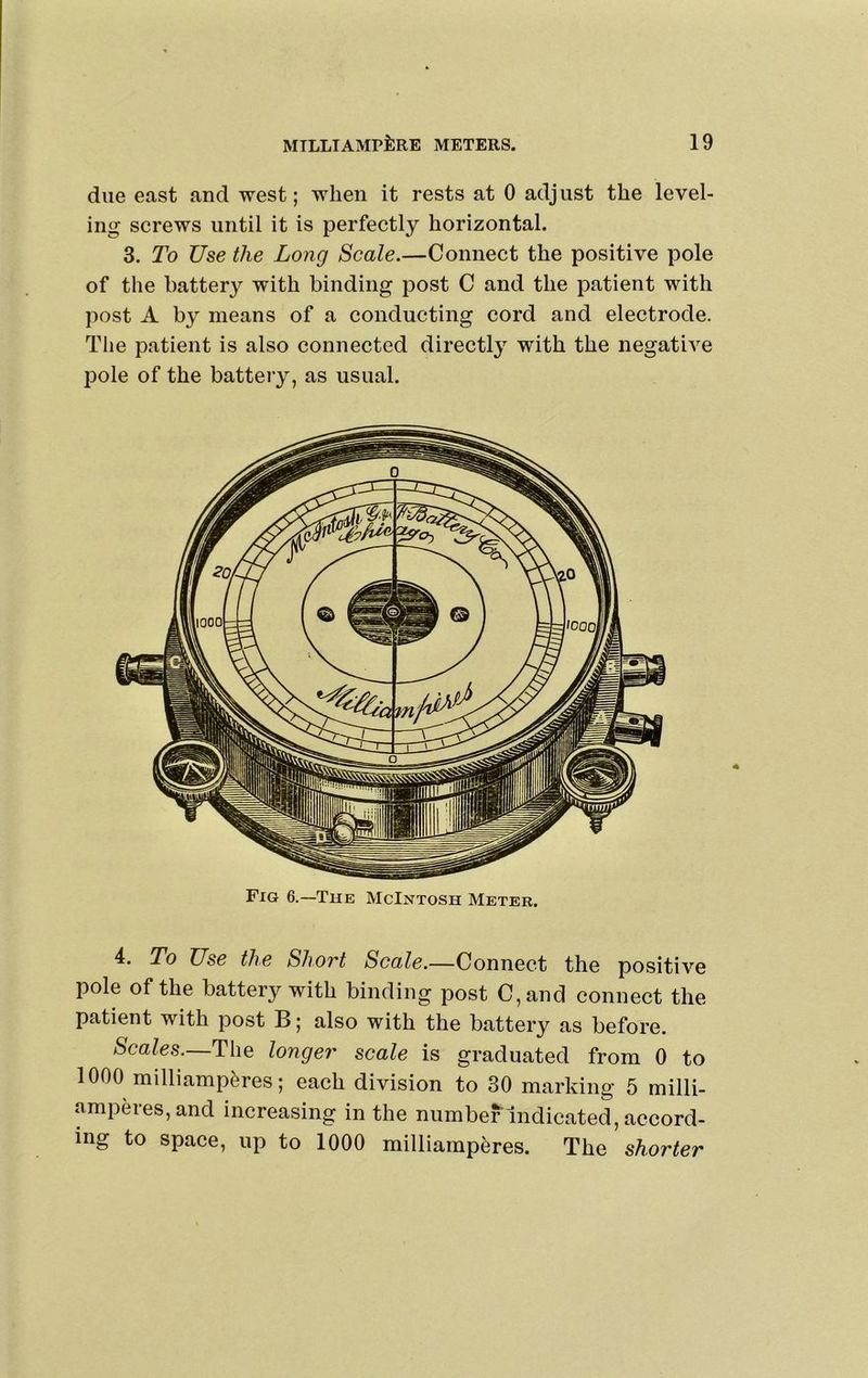 due east and west; when it rests at 0 adjust the level- ing screws until it is perfectly horizontal. 3. To Use the Long Scale.—Connect the positive pole of the battery with binding post C and the patient with post A by means of a conducting cord and electrode. The patient is also connected directly with the negative pole of the battery, as usual. Fig 6.—The McIntosh Meter. 4. To Use the Shovt Scale.—Connect the positive pole of the battery with binding post C,and connect the patient with post B; also with the battery as before. Scales.—The longer scale is graduated from 0 to 1000 milliamp^res; each division to 30 marking 5 milli- amperes,and increasing in the number Indicated, accord- ing to space, up to 1000 milliamp^res. The shorter