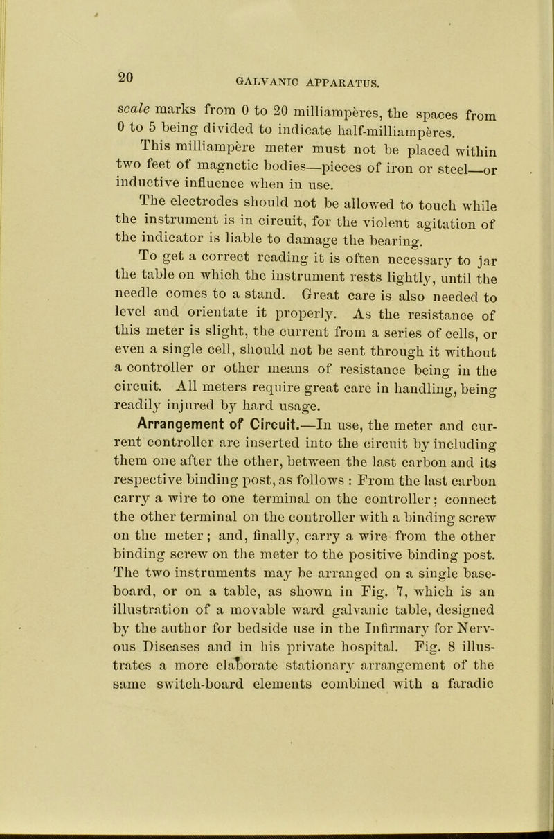 scale marks from 0 to 20 milliamperes, the spaces from 0 to 5 being divided to indicate lialf-milliamperes. Ibis milliampeie meter must not be placed within two feet of magnetic bodies—pieces of iron or steel—or inductive influence when in use. The electiodes should not be allowed to touch while the instrument is in circuit, for the violent agitation of the indicator is liable to damage the bearing. To get a correct reading it is often necessary to jar the table on which the instrument rests lightly, until the needle comes to a stand. Great care is also needed to level and orientate it properly. As the resistance of this meter is slight, the current from a series of cells, or even a single cell, should not be sent through it without a controller or other means of resistance being in the circuit. All meters require great care in handling, being readily injured by hard usage. Arrangement of Circuit.—In use, the meter and cur- rent controller are inserted into the circuit by including them one after the other, between the last carbon and its respective binding post, as follows : From the last carbon carry a wire to one terminal on the controller; connect the other terminal on the controller with a binding screw on the meter; and, finall}^, carry a wire from the other binding screw on the meter to the positive binding post. The two instruments may be arranged on a single base- board, or on a table, as shown in Fig. 7, which is an illustration of a movable ward galvanic table, designed by the author for bedside use in the Infirmar}^ for Nerv- ous Diseases and in his private hospital. Fig. 8 illus- trates a more elat)orate stationary arrangement of the same switch-board elements combined with a faradic