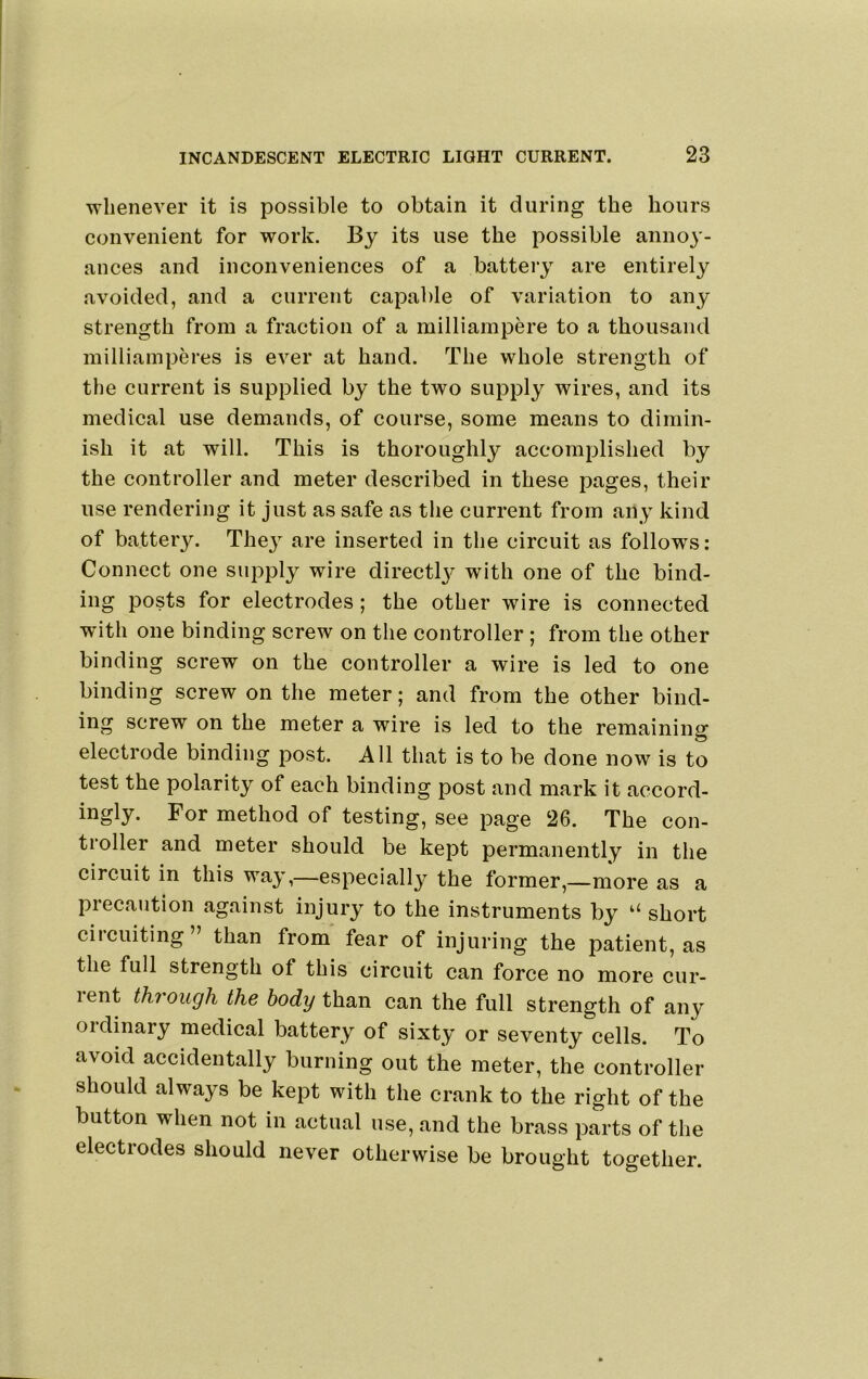 whenever it is possible to obtain it during the hours convenient for work. By its use the possible annoy- ances and inconveniences of a battery are entirely avoided, and a current capable of variation to any strength from a fraction of a milliampere to a thousand milliainperes is ever at hand. The whole strength of the current is supplied by the two supply wires, and its medical use demands, of course, some means to dimin- ish it at will. This is thoroughly accomplished by the controller and meter described in these pages, their use rendering it just as safe as the current from any kind of battery. They are inserted in the circuit as follows; Connect one supply wire directl3^ with one of the bind- ing posts for electrodes; the other wire is connected with one binding screw on the controller; from the other binding screw on the controller a wire is led to one binding screw on the meter; and from the other bind- ing screw on the meter a wire is led to the remaining electrode binding post. All that is to be done now is to test the polarity of each binding post and mark it accord- ingly. For method of testing, see page 26. The con- troller and meter should be kept permanently in the circuit in this wa}’,—especiall^^ the former,—more as a piecaution against injury to the instruments by “ short circuiting” than from fear of injuring the patient, as the full strength of this circuit can force no more cur- rent through the body than can the full strength of any oidinaiy medical battery of sixty or seventy cells. To avoid accidentally burning out the meter, the controller should always be kept with the crank to the right of the button when not in actual use, and the brass parts of the electrodes should never otherwise be brought together.