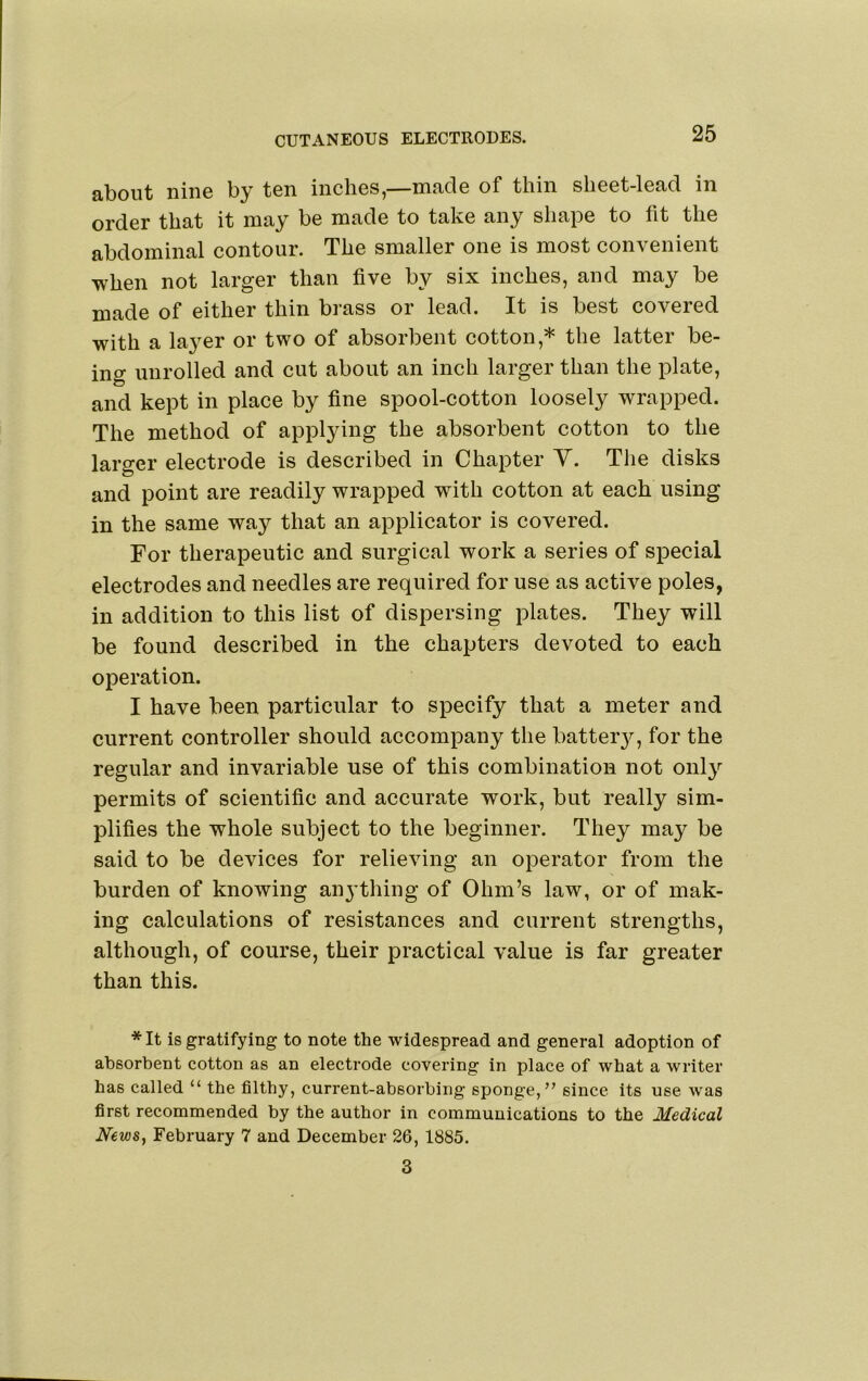 CUTANEOUS ELECTRODES. about nine by ten inches,—made of thin sheet-lead in order that it may be made to take any shape to fit the abdominal contour. The smaller one is most convenient when not larger than five by six inches, and may be made of either thin brass or lead. It is best covered with a layer or two of absorbent cotton,* the latter be- ing unrolled and cut about an inch larger than the plate, and kept in place by fine spool-cotton loosely wrapped. The method of applying the absorbent cotton to the larger electrode is described in Chapter Y. The disks and point are readily wrapped with cotton at each using in the same way that an applicator is covered. For therapeutic and surgical work a series of special electrodes and needles are required for use as active poles, in addition to this list of dispersing plates. They will be found described in the chapters devoted to each operation. I have been particular to specify that a meter and current controller should accompany the batter}'^, for the regular and invariable use of this combination not only permits of scientific and accurate work, but really sim- plifies the whole subject to the beginner. They may be said to be devices for relieving an operator from the burden of knowing anything of Ohm’s law, or of mak- ing calculations of resistances and current strengths, although, of course, their practical value is far greater than this. *It is gratifying to note the widespread and general adoption of absorbent cotton as an electrode covering in place of what a writer has called “ the filthy, current-absorbing sponge,” since its use was first recommended by the author in communications to the Medical News^ February 7 and December 26, 1885. 3