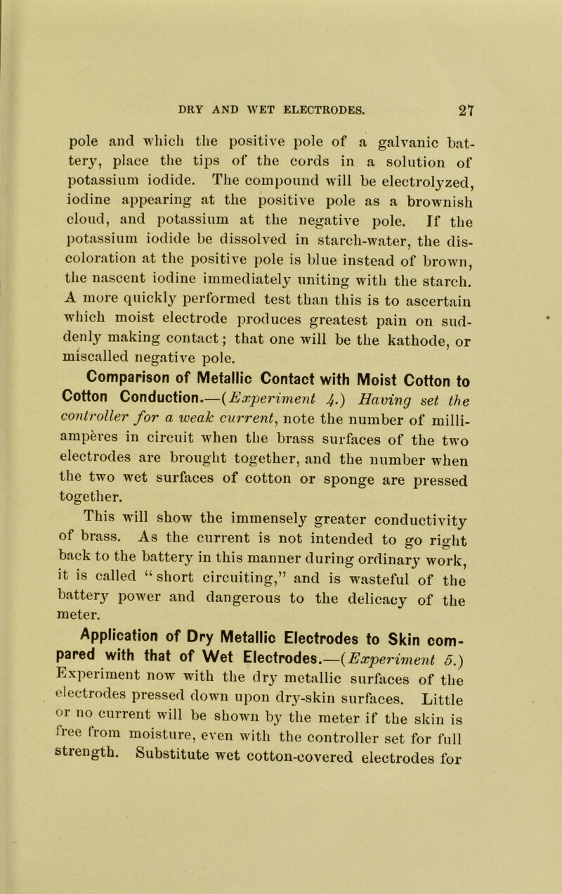pole and which the positive pole of a galvanic bat- tery, place the tips of the cords in a solution of potassium iodide. The compound will be electrolyzed, iodine appearing at the positive pole as a brownish cloud, and potassium at the negative pole. If the potassium iodide be dissolved in starch-water, the dis- coloration at the positive pole is blue instead of brown, the nascent iodine immediately uniting with the starch. A more quickly performed test than this is to ascertain which moist electrode produces greatest pain on sud- denly making contact; that one will be the kathode, or miscalled negative pole. Comparison of Metallic Contact with Moist Cotton to Cotton Conduction.—{Experiment 4.) Having set the controller for a weak current^ note the number of milli- amperes in circuit when the brass surfaces of the two electrodes are brought together, and the number when the two wet surfaces of cotton or sponge are pressed together. This will show the immensely greater conductivity of brass. As the current is not intended to go right back to the battery in this manner during ordinary work, it is called “ short circuiting,” and is wasteful of the battery power and dangerous to the delicacy of the meter. Application of Dry Metallic Electrodes to Skin com- pared with that of Wet Electrodes.—{Experiment 5.) Experiment now with the dry metallic surfaces of the electrodes pressed down upon dry-skin surfaces. Little or no current will be shown by the meter if the skin is free trom moisture, even with the controller set for full strength. Substitute wet cotton-covered electrodes for