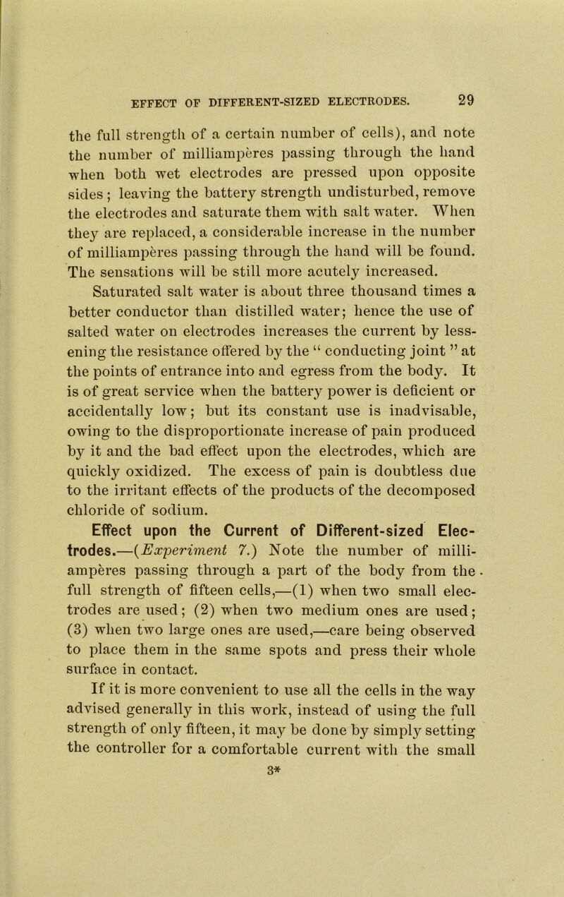 the full strength of a certain number of cells), and note the number of milliamperes passing through the hand when both wet electrodes are pressed upon opposite sides ; leaving the battery strength undisturbed, remove the electrodes and saturate them with salt water. When they are replaced, a considerable increase in the number of milliamperes passing through the hand will be found. The sensations will be still more acutely increased. Saturated salt water is about three thousand times a better conductor than distilled water; hence the use of salted water on electrodes increases the current by less- ening the resistance offered by the “ conducting joint ” at the points of entrance into and egress from the body. It is of great service when the battery power is deficient or accidentally low; but its constant use is inadvisable, owing to the disproportionate increase of pain produced by it and the bad effect upon the electrodes, which are quickly oxidized. The excess of pain is doubtless due to the irritant effects of the products of the decomposed chloride of sodium. Effect upon the Current of Different-sized Elec- trodes.—{Experiment 7.) Note the number of milli- amperes passing through a part of the body from the • full strength of fifteen cells,—(1) when two small elec- trodes are used; (2) when two medium ones are used; (3) when two large ones are used,—care being observed to place them in the same spots and press their whole surface in contact. If it is more convenient to use all the cells in the way advised generally in this work, instead of using the full strength of only fifteen, it may be done by simply setting the controller for a comfortable current with the small 3*