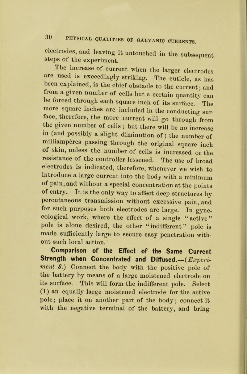 electrodes, and leaving it untouched in the subsequent Steps of the experiment. The increase of current when the larger electrodes are used is exceedingly striking. The cuticle, as has been explained, is the chief obstacle to the current - and from a given number of cells but a certain quantity can be forced through each square inch of its surface. The more square inches are included in the conducting sur- face, therefore, the more current will go through from the given number of cells ; but there will be no increase in (and possibly a slight diminution of) the number of milliamperes passing through the original square inch of skin, unless the number of cells is increased or the resistance of the controller lessened. The use of broad electrodes is indicated, therefore, whenever we wish to introduce a large current into the body with a minimum of pain, and without a special concentration at the points of entry. It is the only way to affect deep structures by percutaneous transmission without excessive pain, and for such purposes both electrodes are large. In gyne- cological work, where the effect of a single “active” pole is alone desired, the other “indifferent” pole is made sufficiently large to secure easy penetration with- out such local action. Comparison of the Effect of the Same Current Strength when Concentrated and Diffused.—{Experi- ment 8.) Connect the body with the positive pole of the battery by means of a large moistened electrode on its surface. This will form the indifferent pole. Select (1) an equally large moistened electrode for the active pole; place it on another part of the body; connect it with the negative terminal of the battery, and bring