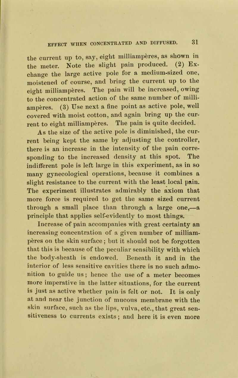 the current up to, say, eight milliamperes, as shown in the meter. Note the slight pain produced. (2) Ex- change the large active pole for a medium-sized one, moistened of course, and bring the current up to the eight milliamperes. The pain will be increased, owing to the concentrated action of the same number of milli- amperes. (3) Use next a fine point as active pole, well covered with moist cotton, and again bring up the cur- rent to eight milliamperes. The pain is quite decided. As the size of the active pole is diminished, the cur- rent being kept the same by adjusting tlie controller, there is an increase in the intensity of the pain corre- sponding to the increased density at this spot. The indifferent pole is left large in this experiment, as in so many gynecological operations, because it combines a slight resistance to the current with the least local pain. The experiment illustrates admirably the axiom that more force is required to get the same sized current through a small place than through a large one,—a principle that applies self-evidently to most things. Increase of pain accompanies with great certainty an increasing concentration of a given number of milliam- peres on the skin surface; but it should not be forgotten that this is because of the peculiar sensibilit}'^ with which the body-sheath is endowed. Beneath it and in the interior of less sensitive cavities there is no such admo- nition to guide us; hence the use of a meter becomes more imperative in the latter situations, for the current is just as active whether pain is felt or not. It is only at and near the junction of mucous membrane with the skin surface, such as the lips, vulva, etc., that great sen- sitiveness to currents exists; and here it is even more