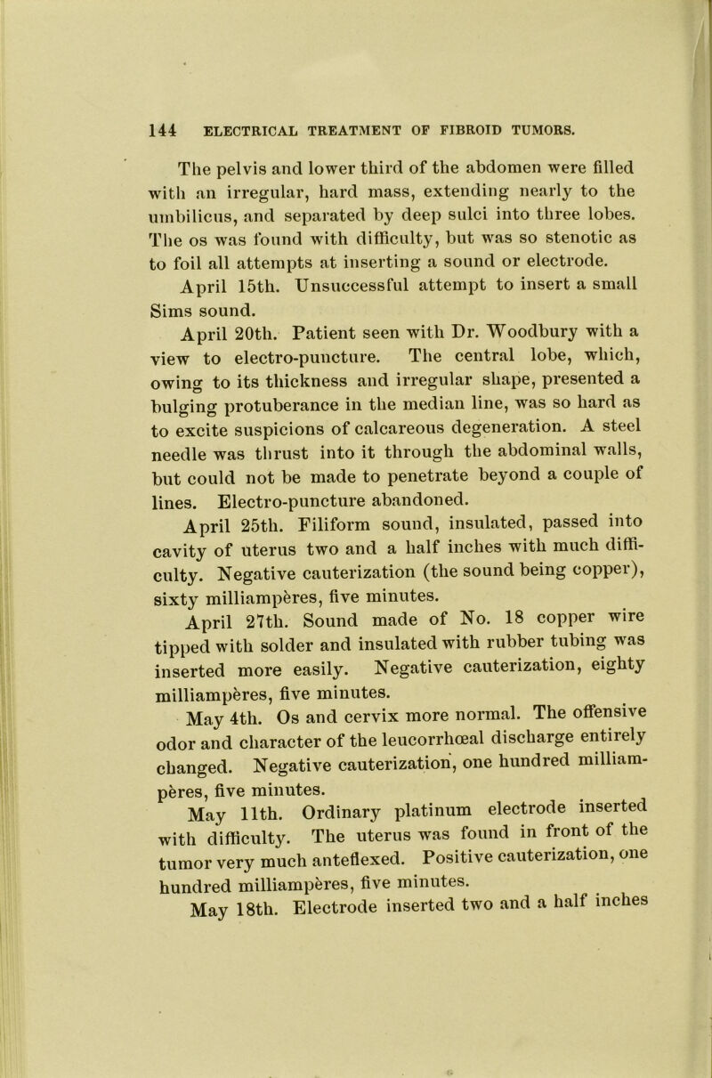 The pelvis and lower third of the abdomen were filled with an irregular, hard mass, extending nearly to the umbilicus, and separated by deep sulci into three lobes. The os was found with difficulty, but was so stenotic as to foil all attempts at inserting a sound or electrode. April 15th. Unsuccessful attempt to insert a small Sims sound. April 20th. Patient seen with Dr. Woodbury with a view to electro-puncture. The central lobe, which, owing to its thickness and irregular shape, presented a bulging protuberance in the median line, was so hard as to excite suspicions of calcareous degeneration. A steel needle was thrust into it through the abdominal walls, but could not be made to penetrate beyond a couple of lines. Electro-puncture abandoned. April 25th. Filiform sound, insulated, passed into cavity of uterus two and a half inches with much diffi- culty. Negative cauterization (the sound being copper), sixty milliampferes, five minutes. April 27th. Sound made of No. 18 copper wire tipped with solder and insulated with rubber tubing was inserted more easily. Negative cauterization, eighty milliamperes, five minutes. May 4th. Os and cervix more normal. The offensive odor and character of the leucorrhoeal discharge entirely changed. Negative cauterization, one hundred milliam- peres, five minutes. May 11th. Ordinary platinum electrode inserted with difficulty. The uterus was found in front of the tumor very much anteflexed. Positive cauterization, one hundred milliamperes, five minutes. May 18th. Electrode inserted two and a half inches