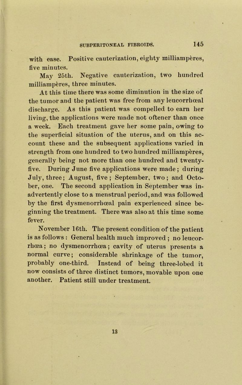 with ease. Positive cauterization, eighty milliamp^res, five minutes. May 25th. Negative cauterization, two hundred milliamperes, three minutes. At this time there was some diminution in the size of the tumor and the patient was free from any leucorrhoeal discharge. As this patient was compelled to earn her living, the applications were made not oftener than once a week. Each treatment gave her some pain, owing to the superficial situation of the uterus, and on this ac- count these and the subsequent applications varied in strength from one hundred to two hundred milliamperes, generally being not more than one hundred and twenty- five. During June five applications were made; during JIlly, three; August, five ; September, two ; and Octo- ber, one. The second application in September was in- advertently close to a menstrual period, and was followed by the first dysmenorrhoeal pain experienced since be- ginning the treatment. There was also at this time some fever. November 16th. The present condition of the patient is as follows : General health much improved ; no leucor- rhoea; no dysmenorrhoea; cavity of uterus presents a normal curve; considerable shrinkage of the tumor, probably one-third. Instead of being three-lobed it now consists of three distinct tumors, movable upon one another. Patient still under treatment. 13