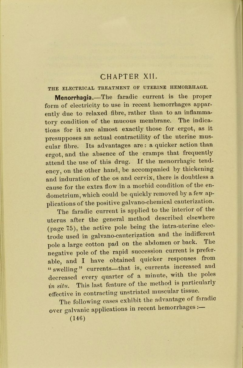 CHAPTER XII. THE ELECTRICAL TREATMENT OF UTERINE HEMORRHAGE. Menorrhagia.—The faradic current is the proper form of electricity to use in recent hemorrhages appar- ently due to relaxed fibre, rather than to an infiamma- tory condition of the mucous membrane. The indica- tions for it are almost exactly those for ergot, as it presupposes an actual contractility of the uterine mus- cular fibre. Its advantages are: a quicker action than ergot, and the absence of the cramps that frequently attend the use of this drug. If the menorrhagic tend- ency, on the other hand, be accompanied by thickening and induration of the os and cervix, there is doubtless a cause for the extra fiow in a morbid condition of the en- dometrium, which could be quickly removed by a few ap- plications of the positive galvano-chemical cauterization. The faradic current is applied to the interior of the uterus after the general method described elsewhere (page 75), the active pole being the intra-uterine elec- trode used in galvano-cauterization and the indifferent pole a large cotton pad on the abdomen or back. The negative pole of the rapid succession current is prefer- able, and I have obtained quicker responses from “swelling” currents—that is, currents increased and decreased every quarter of a minute, with the poles in situ. This last feature of the method is particularly effective in contracting unstriated muscular tissue. The following cases exhibit the advantage of fiiradic over galvanic applications in recent hemorrhages