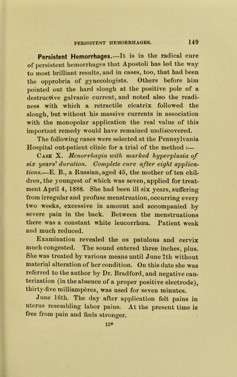 Persistent Hemorrhages.—It is in the radical cure of persistent hemorrhages that Apostoli has led the way to most brilliant results, and in cases, too, that had been the opprobria of gynecologists. Others before him pointed out the hard slough at the positive pole of a destructive galvanic current, and noted also the readi- ness with which a retractile cicatrix followed the slough, but without his massive currents in association with the monopolar application the real value of this important remedy would have remained undiscovered. The following cases were selected at the Pennsylvania Hospital out-patient clinic for a trial of the method :— Case X. Menorrhagia with marked hyperplasia of six years' duration. Complete cure after eight applica- tions.—E. B., a Russian, aged 45, the mother of ten chil- dren, the youngest of which was seven, applied for treat- ment April 4, 1888. She had been ill six years, suffering from irregular and profuse menstruation, occurring every two weeks, excessive in amount and accompanied by severe pain in the back. Between the menstruations there was a constant white leucorrhoea. Patient weak and much reduced. Examination revealed the os patulous and cervix much congested. The sound entered three inches, plus. She was treated by various means until June tth without material alteration of her condition. On this date she was referred to the author by Dr. Bradford, and negative cau- terization (in the absence of a proper positive electrode), thirty-five milliamperes, was used for seven minutes. June 16th. The day after application felt pains in uterus resembling labor pains. At the present time is free from pain and feels stronger. 13*