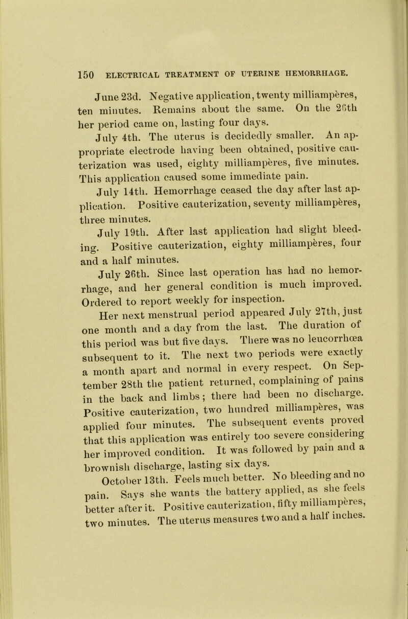June 23d. Negative application, twenty milliamperes, ten minutes. Remains about the same. On the 2r)th her period came on, lasting four days. July 4th. The uterus is decidedly smaller. An ap- propriate electrode having been obtained, positive cau- terization was used, eighty milliamperes, five minutes. This application caused some immediate pain. July 14th. Hemorrhage ceased the day after last ap- plication. Positive cauterization, seventy milliamperes, three minutes. July 19th. After last application had slight bleed- ino'. Positive cauterization, eighty milliamperes, four and a half minutes. July 2Rth. Since last operation has had no hemor- rhage, and her general condition is much improved. Ordered to report weekly for inspection. Her next menstrual period appeared July aithjjust one month and a day from the last. The duration of this period was but live days. Tliere was no leucorrhma subsequent to it. Tlie next two periods were exactly a month apart and normal in every respect. On Sep- tember 28th tlie patient returned, complaining of pains in the back and limbs; there liad been no discharge. Positive cauterization, two hundred milliamperes, was applied four minutes. The subsequent events proved tliat this application was entirely too severe considering her improved condition. It was followed by pain and a brownisli discharge, lasting six days. OctolierlSth. Feels much better. No bleeding.and no pain. Says she wants the battery applied, .as she feels better after it. Positive cauterization, fifty milliamperes, two minutes. The uterus measures two and a half niches.