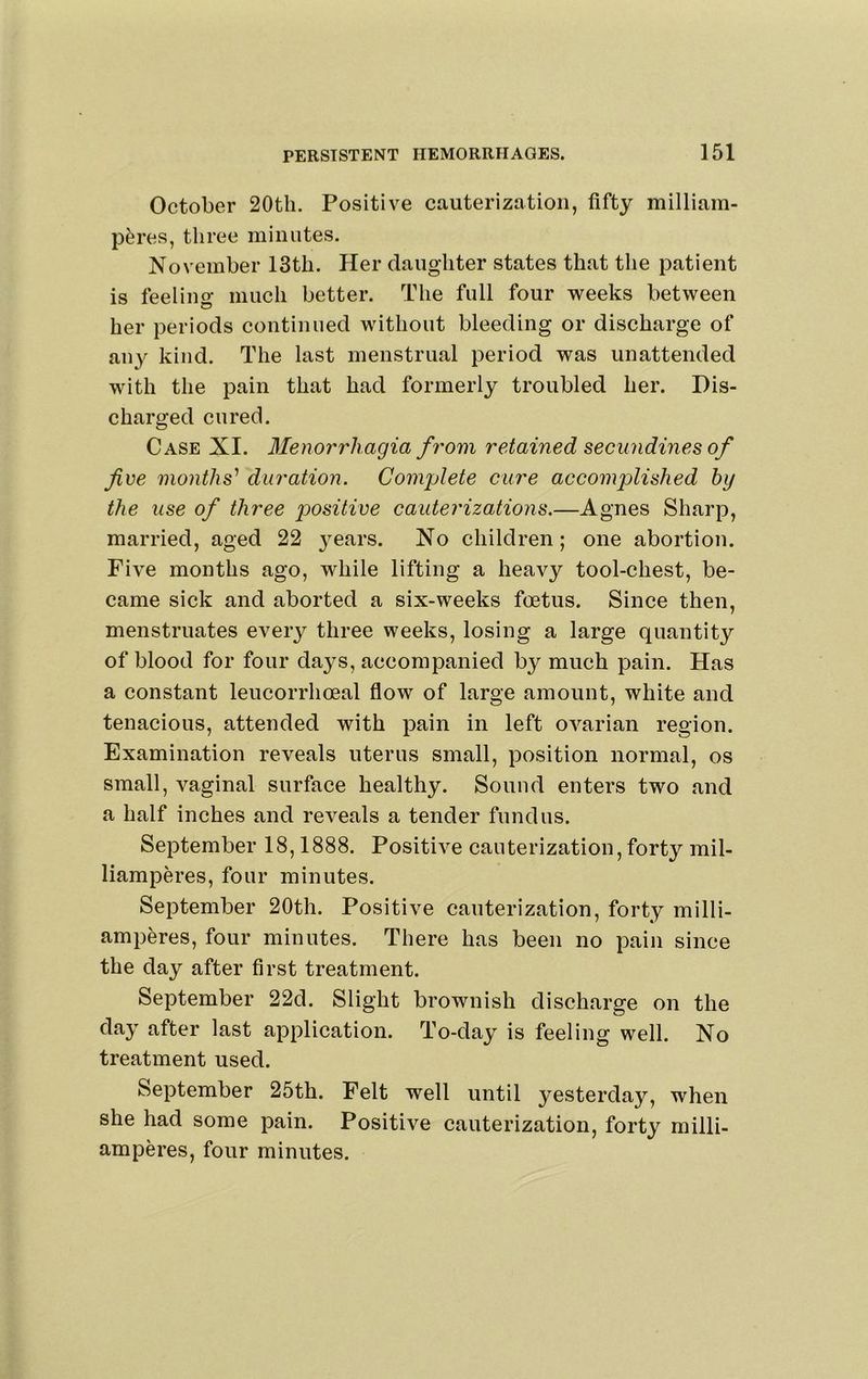 October 20th. Positive cauterization, fifty milliam- p^res, three minutes. November 13th. Her daughter states that the patient is feeling much better. The full four weeks between her periods continued without bleeding or discharge of aii}^ kind. The last menstrual period was unattended with the pain that had formerly troubled her. Dis- charged cured. Case XI. Menorrhagia from retained secundines of fee months’’ duration. Complete cure accomplished hy the use of three positive cauterizations.—Agnes Sharp, married, aged 22 j^ears. No children; one abortion. Five months ago, while lifting a heavy tool-chest, be- came sick and aborted a six-weeks foetus. Since then, menstruates every three weeks, losing a large quantity of blood for four days, accompanied by much pain. Has a constant leucorrhoeal flow of large amount, white and tenacious, attended with pain in left ovarian region. Examination reveals uterus small, position normal, os small, vaginal surface healthy. Sound enters two and a half inches and reveals a tender fundus. September 18,1888. Positive cauterization, forty mil- liamperes, four minutes. September 20th. Positive cauterization, forty milli- amperes, four minutes. There has been no pain since the day after first treatment. September 22d. Slight brownish discharge on the day after last application. To-day is feeling well. No treatment used. September 25th. Felt well until yesterday, when she had some pain. Positive cauterization, forty milli- amperes, four minutes.