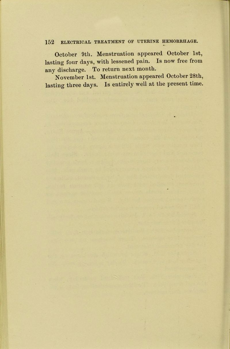 October 9th. Menstruation appeared October 1st, lasting four days, with lessened pain. Is now free from any discharge. To return next month. November 1st. Menstruation appeared October 28th, lasting three days. Is entirely well at the present time.