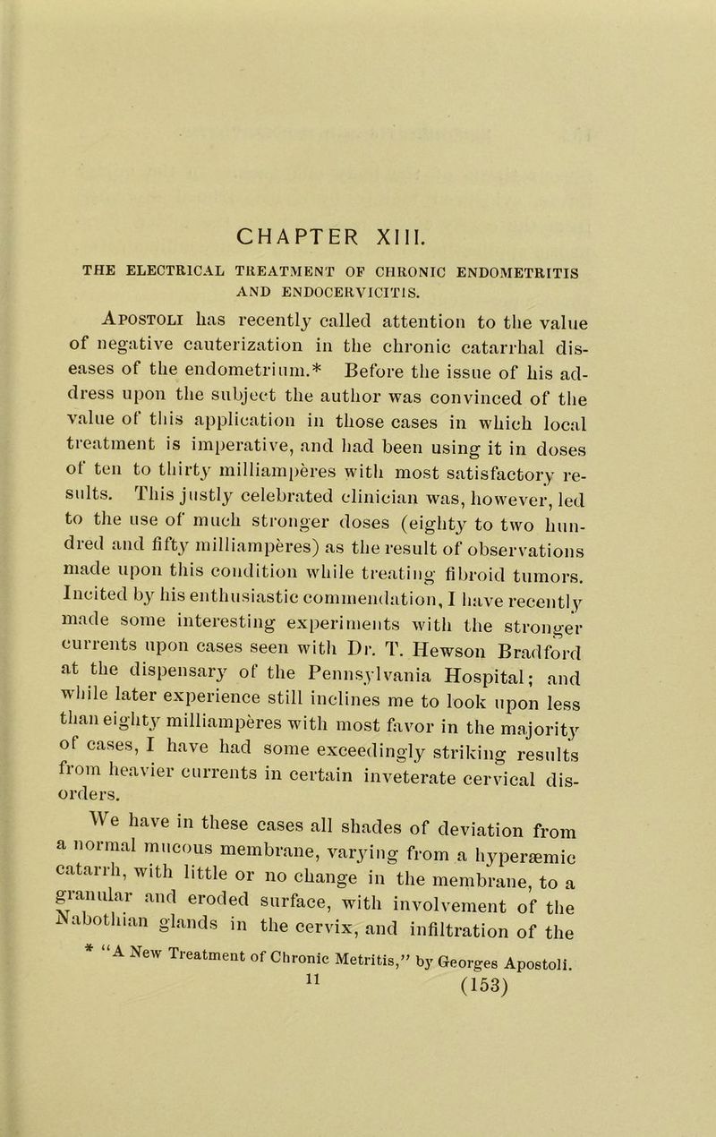 CHAPTER XIII. THE ELECTRICAL TREATMENT OF CHRONIC ENDOMETRITIS AND ENDOCERVICITIS. Apostoli lias recently called attention to the value of negative cauterization in the chronic catarrhal dis- eases of the endometriiini.* Before the issue of his ad- dress upon the subject the author was convinced of the value of this application in those cases in which local treatment is imperative, and had been using it in doses of ten to thirty milliamperes with most satisfactory re- sults. This justly celebrated clinician was, however, led to the use of much stronger doses (eighty to two hun- dred and fifty milliamperes) as the result of observations made upon this condition while treating fibroid tumors. Incited by his enthusiastic commendation, I have recently made some interesting experiments with the stronger cm rents upon cases seen with Dr. T. Hewson Bradford at the dispensary of the Pennsylvania Hospital; and while later experience still inclines me to look upon less than eighty milliamperes with most favor in the majority of cases, I have had some exceedingly striking results fiom heavier currents in certain inveterate cervical dis- orders. We have in these cases all shades of deviation from a normal mucous membrane, varying from a hyperamic catarrh, with little or no change in the membrane, to a granular and eroded surface, with involvement of the i abothian glands in the cervix, and infiltration of the * “ A New Treatment of Chronic Metritis,by Georges Apostoli.