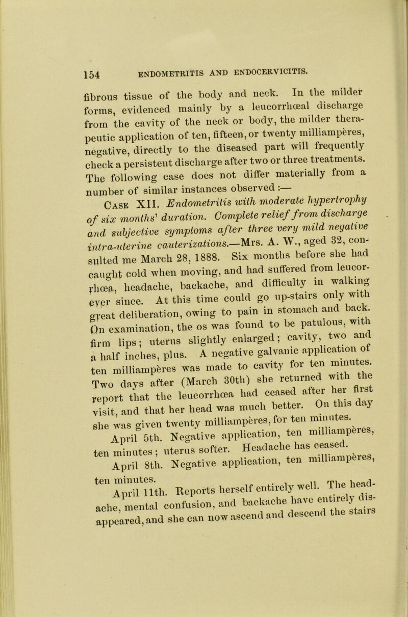 fibrous tissue of the body and neck. In the milder forms, evidenced mainly by a leucorrhoeal discharge from the cavity of the neck or body, the milder thera- peutic application of ten, fifteen, or twenty milliamperes, negative, directly to the diseased part will frequently check a persistent discharge after two or three treatments. The following case does not differ materially fiom a number of similar instances obseived . Case XII. Endometritis with moderate hypertrophy of six months’’ duration. Complete relief from discharge and subjective symptoms after three very mild negative intra-uterine cauterizations.—A. W., aged 32, con- sulted me March 28, 1888. Six months before she had caught cold when moving, and had suffered from leucor- rhoeu, headache, backache, and difficulty m walking ever since. At this time could go up-stairs only with great deliberation, owing to pain in stomach and back. On examination, the os was found to be patulous, witi firm lips; uterus slightly enlarged; cavity two and a half inches, plus. A negative galvanic application o ten milliamperes was made to cavity for ten Two days after (March 30th) she returned with the report that the leucorrhcea had ceased after ei i .dsrand that her head was much better. On this day she was given twenty milliamperes, for ten minutes. Zil 5th. Negative application, ten milhamperes, ten minntes ; nterns softer. Headache has ceased. April 8th. Negative application, ten milhanipei , ‘TSluth. Reports herself entirely well. The head- achf mental confusion, and backache have appealed, and she can now ascend and descend the stans
