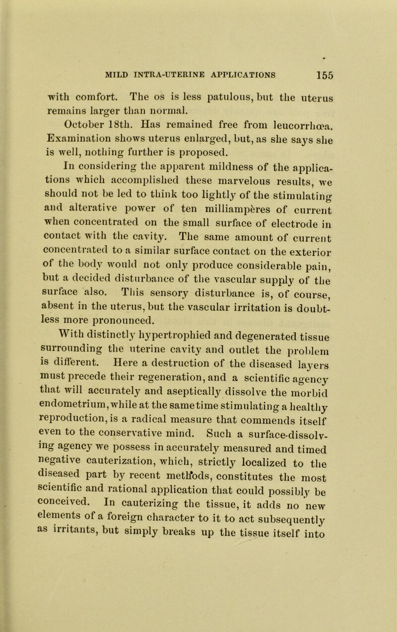 with comfort. The os is less patulous, but the uterus remains laro^er than normal. October 18th. Has remained free from leucorrhoea. Examination shows uterus enlarged, but, as she says she is well, nothing further is proposed. In considering the apparent mildness of the applica- tions which accomplished these marvelous results, we should not be led to think too lightly of the stimulating and alterative power of ten milliamperes of current when concentrated on the small surface of electrode in contact with the cavity. The same amount of current concentrated to a similar surface contact on the exterior of the body would not only produce considerable pain, but a decided disturbance of the vascular supply of the surface also. This sensory disturbance is, of course, absent in the uterus, but the vascular irritation is doubt- less more pronounced. With distinctly hypertrophied and degenerated tissue surrounding the uterine cavity and outlet the problem is different. Here a destruction of the diseased layers must precede their regeneration, and a scientific agency that will accurately and asepticall3^ dissolve the morbid endometrium, while at the same time stimulating a healthy reproduction, is a radical measure that commends itself even to the conservative mind. Such a surface-dissolv- ing agency’ we possess in accurately measured and timed negative cauterization, which, strictly localized to the diseased part by recent meth’ods, constitutes the most scientific and rational application that could possibly be conceived. In cauterizing the tissue, it adds no new elements of a foreign character to it to act subsequently as irritants, but simply breaks up the tissue itself into