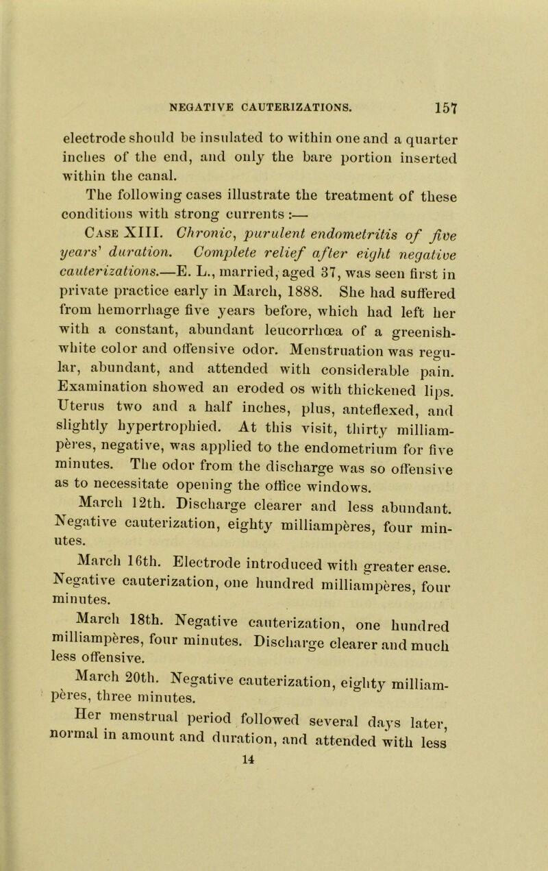 electrode should be insulated to within one and a quarter inches of the end, and only the bare portion inserted within the canal. The following cases illustrate the treatment of these conditions with strong currents :— Case XIII. Chronic^ purulent endometritis of five years^ duration. Complete relief after eight negative cauterizations.—E. L., married, aged 37, was seen first in private practice early in March, 1888. She had suffered from hemorrhage five years before, which had left her with a constant, abundant leucorrhoea of a greenish- white color and offensive odor. Menstruation was reou- lar, abundant, and attended with considerable pain. Examination showed an eroded os with thickened lips. Uterus two and a half inches, plus, anteflexed, and slightly hypertrophied. At this visit, thirty milliam- peres, negative, was applied to the endometrium for five minutes. The odor from the discharge was so offensive as to necessitate opening the office windows. March 12th. Discharge clearer and less abundant, ^segative cauterization, eighty milliamperes, four min- utes. March 16th. Electrode introduced with greater ease. Negative cauterization, one hundred milliamperes, four minutes. ’ March 18th. Negative cauterization, one hundred milliamperes, four minutes. Discharge clearer and much less offensive. March 20th. Negative cauterization, eighty milliam- peres, three minutes. Her menstrual period followed several daj^s later normal in amount and duration, and attended with less 14