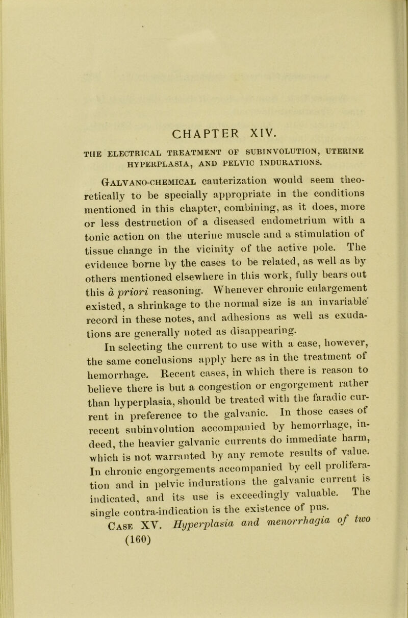 THE ELECTRICAL TREATMENT OF SUBINVOLUTION, UTERINE HYPERPLASIA, AND PELVIC INDURATIONS. Galvano-chemical cauterization would seem theo- retically to be specially appropriate in the conditions mentioned in this chapter, combining, as it does, more or less destruction of a diseased endometrium with a tonic action on the uterine muscle and a stimulation of tissue change in the vicinity of the active pole, dhe evidence borne by the cases to be related, as well as by others mentioned elsewhere in this work, fully bears out this a priori reasoning. Whenever chronic enlargement existed, a shrinkage to the normal size is an invariable record in these notes, and adhesions as well as exuda- tions are generally noted as disappearing. In selecting the current to use with a case, howe\er, the same conclusions apply here as in the treatment of hemorrhage. Recent cases, in which there is reason to believe there is but a congestion or engorgement rather than hyperplasia, should be treated with the faradic cur- rent in preference to the galvanic. In those cases of recent subinvolution accompanied by hemorrhage, in- deed, the heavier galvanic currents do immediate harm, which is not warranted by any remote results of value. In chronic engorgements accompanied by cell prolifera- tion and in pelvic indurations the galvanic current is indicated, and its use is exceedingly valuable. Ihe single contra-indication is the existence of pus. 'case XV. Hijperplada and menorrhagia of two