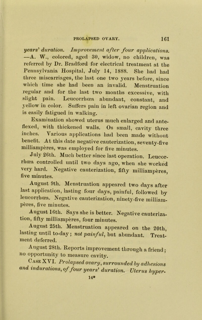 years' duration. Improvement after four applications. —A. W., colored, aged 30, widow, no children, was referred by Dr. Bradford for electrical treatment at the Pennsylvania Hospital, July 14, 1888. She had had three miscarriages, the last one two j^ears before, since which time she had been an invalid. Menstruation regular and for the last two months excessive, with slight pain. Leucorrhcea abundant, constant, and 3 ellow in color. Suffers pain in left ovarian region and is easily fatigued in walking. Examination showed uterus much enlarged and ante- ffexed, with thickened walls. Os small, cavity three inches. Various applications had been made without benefit. At this date negatiA^e cauterization, seventy-fiA^e milliamperes, was employed for five minutes. Jul^ 26th. Much better since last operation. Leucor- rhoea controlled until two days ago, when she worked very hard. Negative cauterization, fifty milliamperes, five minutes. August 9th. Menstruation appeared two days after last application, lasting four days, painful, followed by leucorrhcea. Negative cauterization, ninety-five milliam- peres, five minutes. August 16th. Says she is better. Negative cauteriza- tion, fifty milliamperes, four minutes. August 25th. Menstruation appeared on the 20th, lasting until to-day; not painful^ but abundant. Treat- ment deferred. August 28th. Reports improvement through a friend ; no opportunity to measure cavity. Case XYI. Prolapsed ovary, surrounded by adhesions and indurations, of four years' duration. Uterus hyper- 14*