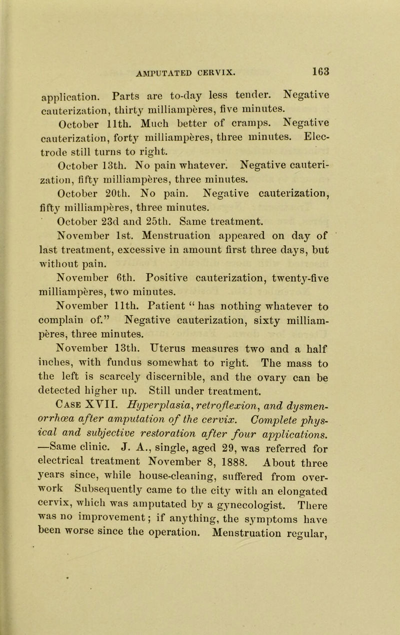 application. Parts are to-da}^ less tender. Negative cauterization, thirty milliamperes, five minutes. October 11th. Much better of cramps. Negative cauterization, fort}’’ milliamperes, three minutes. Elec- trode still turns to right. October 13th. No pain whatever. Negative cauteri- zation, fifty milliamperes, three minutes. October 20th. No pain. Negative cauterization, fifty milliamperes, three minutes. October 23d and 25th. Same treatment. November 1st. Menstruation appeared on day of last treatment, excessive in amount first three days, but without pain. November 6th. Positive cauterization, twenty-five milliamperes, two minutes. November 11th. Patient “ has nothing whatever to complain of.” Negative cauterization, sixty milliam- peres, three minutes. November 13th. Uterus measures two and a half inches, with fundus somewhat to right. The mass to the left is scarcely discernible, and the ovary can be detected higher up. Still under treatment. Case XVII. Hyperplasia ^retroflexion^ and dysmen- orrhcea after amputation of the cervix. Complete phys- ical and subjective restoration after four applications. —Same clinic. J. A., single, aged 29, was referred for electrical treatment November 8, 1888. About three years since, while house-cleaning, suffered from over- work Subsequently came to the city with an elongated cervix, which was amputated by a gynecologist. There was no improvement; if anything, the symptoms have been worse since the operation. Menstruation regular.