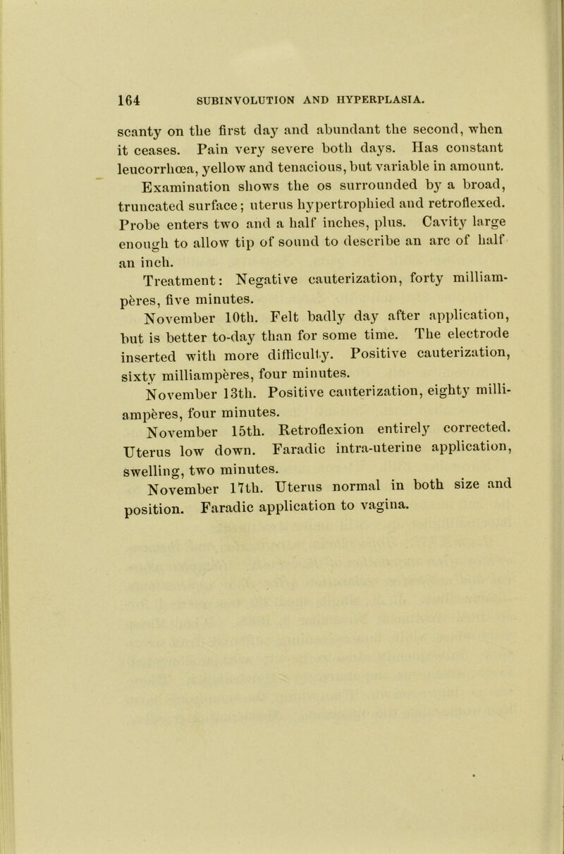 scanty on the first day and abundant the second, when it ceases. Pain very severe both days. Has constant leucorrhoea, yellow and tenacious, but variable in amount. Examination shows the os surrounded by a broad, truncated surface; uterus hypertrophied and retrofiexed. Probe enters two and a half inches, plus. Cavity large enough to allow tip of sound to describe an arc of half an inch. Treatment: Negative cauterization, forty milliam- peres, five minutes. November 10th. Felt badly day after application, but is better to-day than for some time. The electrode inserted with more difficulty. Positive cauterization, sixty milliamperes, four minutes. November 13th. Positive cauterization, eighty milli- amperes, four minutes. November 15th. Retroflexion entirely corrected. Uterus low down. Faradic intra-uterine application, swelling, two minutes. November 17 th. Uterus normal in both size and position. Faradic application to vagina.