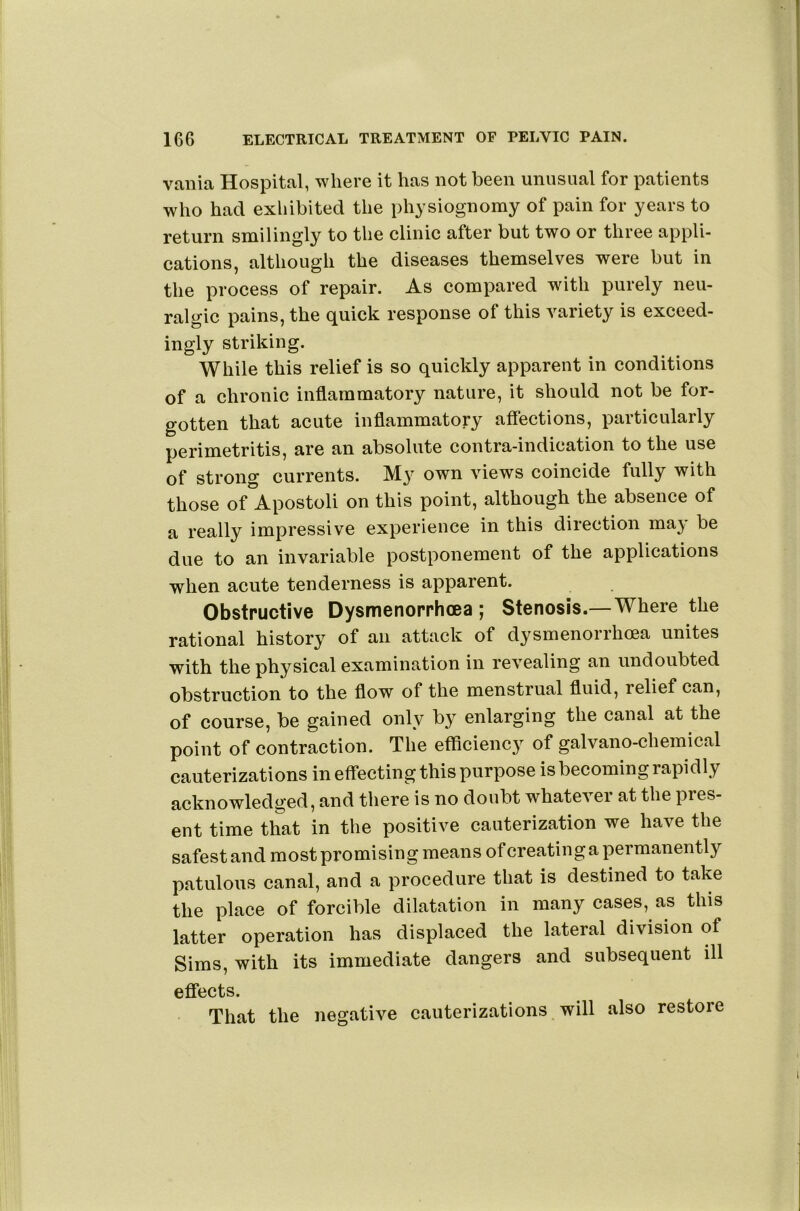 vailia Hospital, where it has not been unusual for patients who had exhibited the physiognomy of pain for years to return smilingly to the clinic after but two or three appli- cations, although the diseases themselves were but in the process of repair. As compared with purely neu- ralgic pains, the quick response of this variety is exceed- ingly striking. While this relief is so quickly apparent in conditions of a chronic inflammatory nature, it should not be for- gotten that acute inflammatory affections, particularly perimetritis, are an absolute contra-indication to the use of strong currents. My own views coincide fully with those of Apostoli on this point, although the absence of a really impressive experience in this direction may be due to an invariable postponement of the applications when acute tenderness is apparent. Obstructive Dysmenorrhoea ; Stenosis.—Where the rational history of an attack of dysmenorrhoea unites with the physical examination in revealing an undoubted obstruction to the flow of the menstrual fluid, relief can, of course, be gained only by enlarging the canal at the point of contraction. The efficiency of galvano-chemical cauterizations in effecting this purpose is becoming rapidly acknowledged, and there is no doubt whatevei at the pres- ent time that in the positive cauterization we have the safest and most promising means ofcreating a permanently patulous canal, and a procedure that is destined to take the place of forcible dilatation in many cases, as this latter operation has displaced the lateral division of Sims, with its immediate dangers and subsequent ill effects. That the negative cauterizations will also restore
