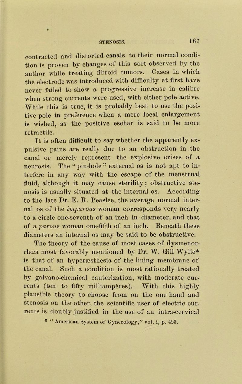 contracted and distorted canals to their normal condi- tion is proven by changes of this sort observed by the author while treating fibroid tumors. Cases in which the electrode was introduced with difficulty at first have never failed to show a progressive increase in calibre when strong currents were used, with either pole active. While this is true, it is probably best to use the posi- tive pole in preference when a mere local enlargement is wished, as the positive eschar is said to be more retractile. It is often difficult to say whether the apparently ex- pulsive pains are really due to an obstruction in the canal or merely represent the explosive crises of a neurosis. The “ pin-hole ” external os is not apt to in- terfere in any way with the escape of the menstrual fluid, although it may cause sterility; obstructive ste- nosis is usually situated at the internal os. According to the late Dr. E. R. Peaslee, the average normal inter- nal os of the imparous woman corresponds very nearly to a circle one-seventh of an inch in diameter, and that of a parous woman one-fifth of an inch. Beneath these diameters an internal os may be said to be obstructive. The theoiy of the cause of most cases of dysmenor- rhoea most favorabl}^ mentioned by Dr. W. Gill Wylie* is that of an h3qoer8esthesia of the lining membrane of the canal. Such a condition is most rationally treated by galvano-chemical cauterization, with moderate cur- rents (ten to fifty milliamperes). With this highly plausible theory to choose from on the one hand and stenosis on the other, the scientific user of electric cur- rents is doubl}^ justified in the use of an intra-cervical * “ American System of Gynecology,” vol. i, p. 423.