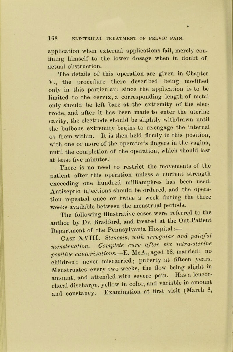 application when external applications fail, merely con- lining himself to the lower dosage when in doubt of actual obstruction. The details of this operation are given in Chapter Y., the procedure there described being modified only in this particular: since the application is to be limited to the cervix, a corresponding length of metal only should be left bare at the extremity of the elec- trode, and after it has been made to enter the uterine cavity, the electrode should be slightly withdrawn until the bulbous extremity begins to re-engage the internal os from within. It is then held firmly in this position, with one or more of the operator’s fingers in the vagina, until the completion of the operation, which should last at least five minutes. There is no need to restrict the movements of the patient after this operation unless a current strength exceeding one hundred milliamperes has been used. Antiseptic injections should be ordered, and the opera- tion repeated once or twice a week during the three weeks available between the menstrual periods. The following illustrative cases were referred to the author by Dr. Bradford, and treated at the Out-Patient Department of the Pennsylvania Hospital Case XYIII. Stenosis, with irregulai' and jjainful menstruation. Complete cure after six intra-uterine positive cauterizations.—E. McA.,aged 38, married; no children; never miscarried; puberty at fifteen years. Menstruates every two weeks, the flow being slight in amount, and attended with severe pain. Has a leucor- rhoeal discharge, yellow in color, and variable in amount and constancy. Examination at flrst visit (March 8,