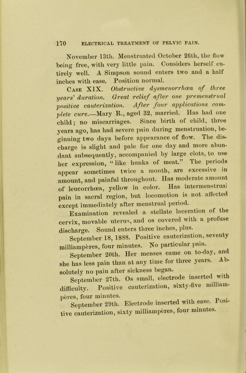November 13tli. Menstruated October 26th, the flow being free, with very little pain. Considers herself en- tirely well. A Simpson sound enters two and a half inches with ease. Position normab Case XIX. Obstructive dysmenorrhoea of three years' duration. Great relief after one jyremenstrual positive cauterization. After four applications com- plete cure.—Mary R., aged 32, married. Has had one child; no miscarriages. Since birth of child, three years ago, has liad severe pain during menstruation, be- ginning two days before appearance of flow. The dis- charge is slight and pale for one day and more abun- dant subsequently, accompanied by large clots, to use her expression, “like hunks of meat.” I he peiiods appear sometimes twice a month, are excessive in amount, and painful throughout. Has moderate amount of leucorrhoea, yellow in color. Has intermenstrua’l pain in sacral region, but locomotion is not attected except immediatel}’^ after menstrual period. Examination revealed a stellate laceration of the cervix, movable uterus, and os covered with a profuse discharge. Sound enters three inches, plus. September 18, 1888. Positive cauterization, seventy milliamperes, four minutes. No particular pain. September 20th. Her menses came on to-day, and she has less pain than at any time for three years. Ab- solutely no pain after sickness began. September 27th. Os small, electrode inserted with difficulty. Positive cauterization, sixty-five milliam- peres, four minutes. . September 29th. Electrode inserted with ease. Posi- tive cauterization, sixty milliamperes, four minutes.