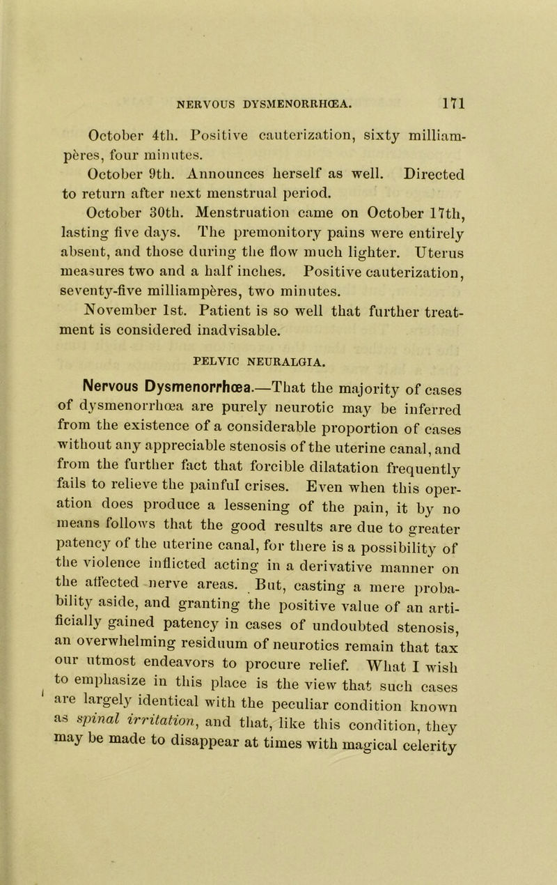 October 4tli. Positive cauterization, sixty milliam- peres, four minutes. October 9th. Announces herself as well. Directed to return after next menstrual period. October 30th. Menstruation came on October 17th, lasting five days. The premonitory pains were entirely absent, and those during the flow much lighter. Uterus measures two and a half inches. Positive cauterization, seventy-flve milliamperes, two minutes. November 1st. Patient is so well that further treat- ment is considered inadvisable. PELVIC NEURALGIA. Nervous Dysmenorrhoea.—That the majority of cases of dysmenorrhoea are purely neurotic may be inferred from the existence of a considerable proportion of cases without any appreciable stenosis of the uterine canal, and from the further fact that forcible dilatation frequently fails to relieve the painful crises. Even when this oper- ation does produce a lessening of the pain, it by no means follows that the good results are due to greater patency of the uterine canal, for there is a possibility of the violence inflicted acting in a derivative manner on the affected nerve areas. But, casting a mere proba- bility aside, and granting the positive value of an arti- ficially gained patency in cases of undoubted stenosis, an overwhelming residuum of neurotics remain that tax our utmost endeavors to procure relief. What I wish to emphasize in this place is the view that such cases are largely identical with the peculiar condition known fis spinal irritation, and that, like this condition, they may be made to disappear at times with magical celerity