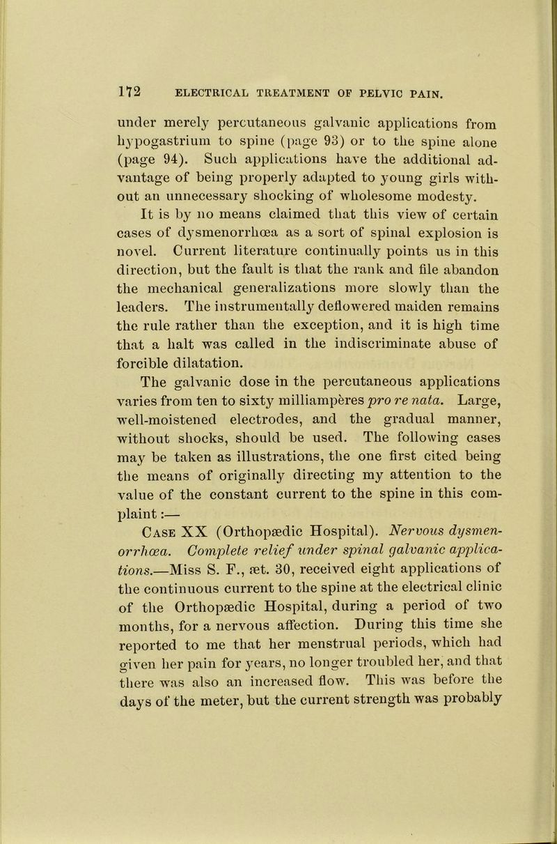 under merely percutaneous galvanic applications from li^’pogastrium to spine (page 93) or to the spine alone (page 94). Such applications have the additional ad- vantage of being properly adapted to young girls with- out an unnecessary shocking of wholesome modesty. It is by no means claimed that this view of certain cases of d3'Smenorrhoea as a sort of spinal explosion is novel. Current literature continually points us in this direction, but the fault is that the rank and file abandon the mechanical generalizations more slowly than the leaders. The instrumentally deflowered maiden remains the rule rather than the exception, and it is high time that a halt was called in the indiscriminate abuse of forcible dilatation. The galvanic dose in the percutaneous applications varies from ten to sixty milliamperes pro re nata. Large, w’ell-moistened electrodes, and the gradual manner, without shocks, should be used. The following cases may be taken as illustrations, the one first cited being the means of originally directing my attention to the value of the constant current to the spine in this com- plaint :— Case XX (Orthopaedic Hospital). Nervous dysmen- orrhcea. Complete relief under spinal galvanic applica- tions.—Miss S. F., aet. 30, received eight applications of the continuous current to the spine at the electrical clinic of the Orthopaedic Hospital, during a period of two months, for a nervous affection. During this time she reported to me that her menstrual periods, which had given her pain for years, no longer troubled her, and that there was also an increased flow. This was before the days of the meter, but the current strength was probably