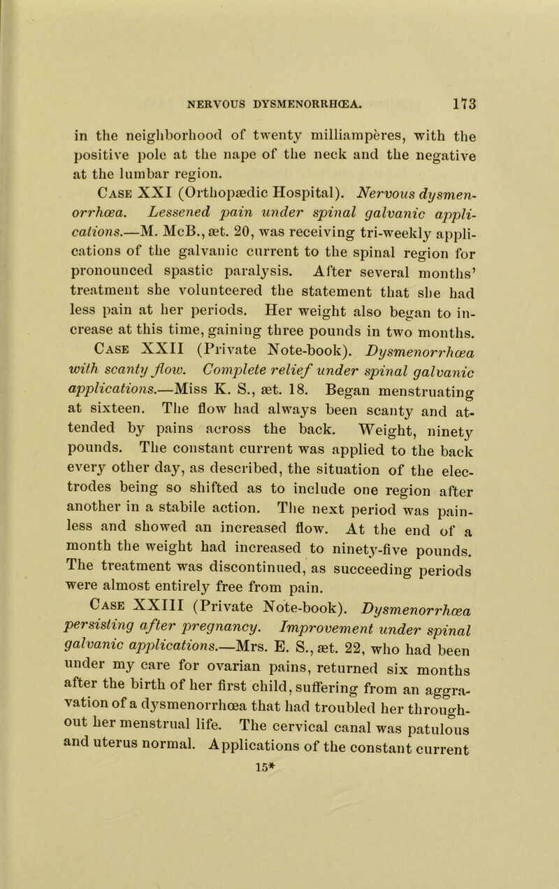 in the neighborhood of twenty milliamperes, with the positive pole at the nape of the neck and the negative at the lumbar region. Case XXI (Orthopaedic Hospital). Nervous dysmen- orrhoea. Lessened pain under spinal galvanic appli- cations.—M. McB.,aet. 20, was receiving tri-weekly appli- cations of the galvanic current to the spinal region for pronounced spastic paralysis. After several months’ treatment she volunteered the statement that she had less pain at her periods. Her weight also began to in- crease at this time, gaining three pounds in two months. Case XXII (Private Xote-book). Lysmenorrhcea with scanty flow. Complete relief under spinal galvanic applications.—Miss K. S., aet. 18. Began menstruating at sixteen. The flow had always been scanty and at- tended by pains across the back. Weight, ninety pounds. The constant current was applied to the back every other day, as described, the situation of the elec- trodes being so shifted as to include one region after another in a stabile action. Tlie next period was pain- less and showed an increased flow. At the end of a month the weight had increased to ninet^^-five pounds. The treatment was discontinued, as succeeding periods were almost entirely free from pain. Case XXIII (Private Note-book). Dysmenorrhcea persisting after pregnancy. Improvement under spinal galvanic apjolications.—m^. E. S.,aet. 22, who had been under my care for ovarian pains, returned six months after the birth of her first child, suffering from an aggra- vation of a dysmenorrhcea that had troubled her through- out her menstrual life. The cervical canal was patulous and uterus normal. Applications of the constant current 15*