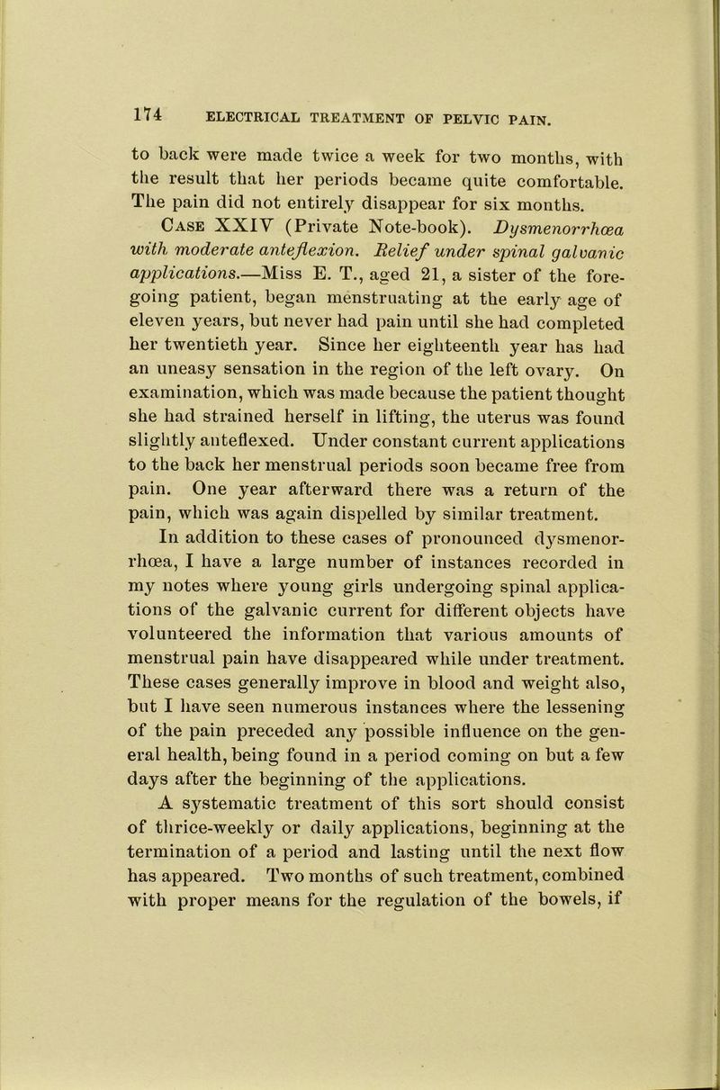 to back were made twice a week for two months, with the result that her periods became quite comfortable. The pain did not entirely disappear for six months. Case XXIV (Private Note-book). Dysmenorrhoea with moderate anteflexion. Relief under spinal galvanic applications.—Miss E. T., aged 21, a sister of the fore- going patient, began menstruating at the early age of eleven years, but never had pain until she had completed her twentieth year. Since her eighteenth year has had an uneasy sensation in the region of the left ovary. On examination, which was made because the patient thought she had strained herself in lifting, the uterus was found slightly anteflexed. Under constant current applications to the back her menstrual periods soon became free from pain. One year afterward there was a return of the pain, which was again dispelled by similar treatment. In addition to these cases of pronounced dysmenor- rhoea, I have a large number of instances recorded in my notes where young girls undergoing spinal applica- tions of the galvanic current for different objects have volunteered the information that various amounts of menstrual pain have disappeared while under treatment. These cases generally improve in blood and weight also, but I have seen numerous instances where the lessening of the pain preceded any possible influence on the gen- eral health, being found in a period coming on but a few days after the beginning of the applications. A systematic treatment of this sort should consist of thrice-weekly or daily applications, beginning at the termination of a period and lasting until the next flow has appeared. Two months of such treatment, combined with proper means for the regulation of the bowels, if