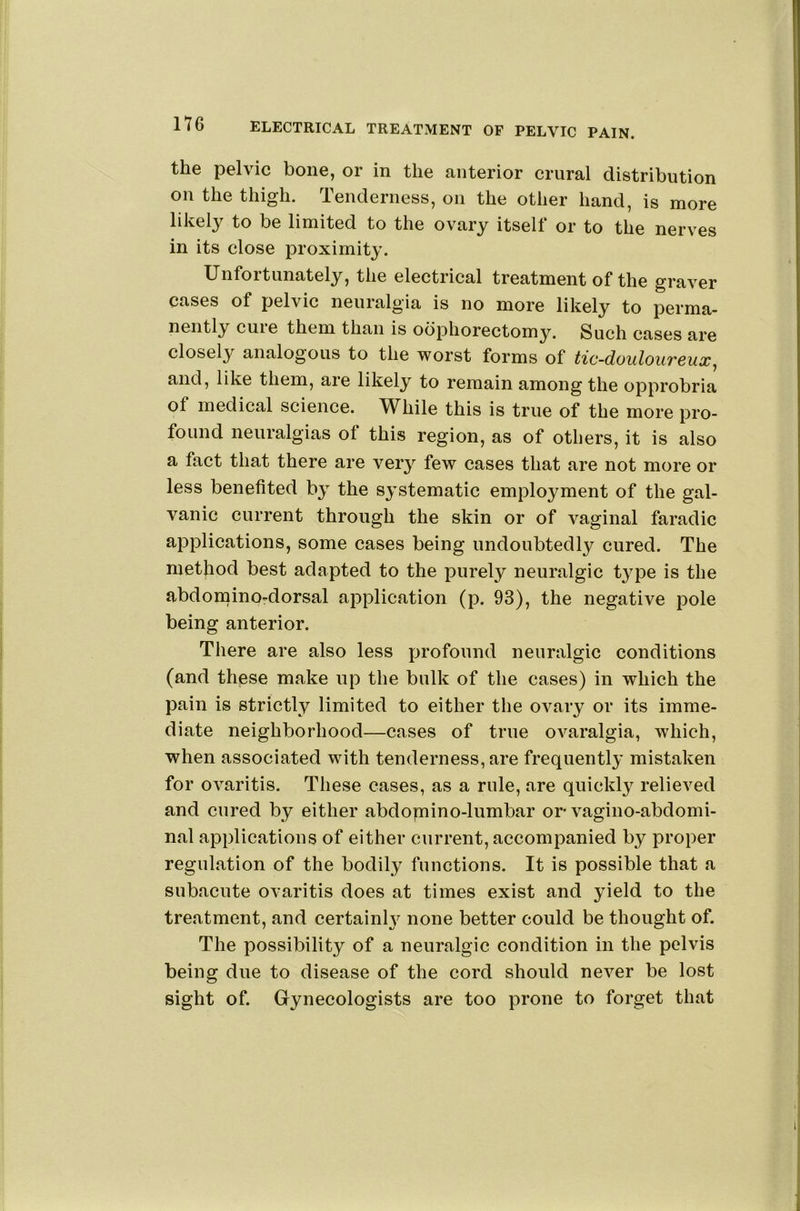 the pelvic bone, or in the anterior crural distribution on the thigh. Tenderness, on the other hand, is more likely to be limited to the ovary itself or to the nerves in its close proximity. Unfortunately, the electrical treatment of the graver cases of pelvic neuralgia is no more likely to perma- nently cuie them than is oophorectomy. Such cases are closely analogous to the worst forms of tic-douloureux, and, like them, are likely to remain among the opprobria of medical science. While this is true of the more pro- found neuralgias of this region, as of others, it is also a fact that there are very few cases that are not more or less benefited by the systematic employment of the gal- vanic current through the skin or of vaginal faradic applications, some cases being undoubtedly cured. The method best adapted to the purely neuralgic t^^pe is the abdominordorsal application (p. 93), the negative pole being anterior. There are also less profound neuralgic conditions (and these make up the bulk of the cases) in which the pain is strictly limited to either the OA'^ary or its imme- diate neighborhood—cases of true ovaralgia, which, when associated with tenderness, are frequently mistaken for ovaritis. These cases, as a rule, are quickly relieved and cured by either abdomino-lumbar or- vagino-abdomi- nal applications of either current, accompanied by proper regulation of the bodily functions. It is possible that a subacute ovaritis does at times exist and yield to the treatment, and certainh^ none better could be thought of. The possibility of a neuralgic condition in the pelvis being due to disease of the cord should never be lost sight of. Gynecologists are too prone to forget that