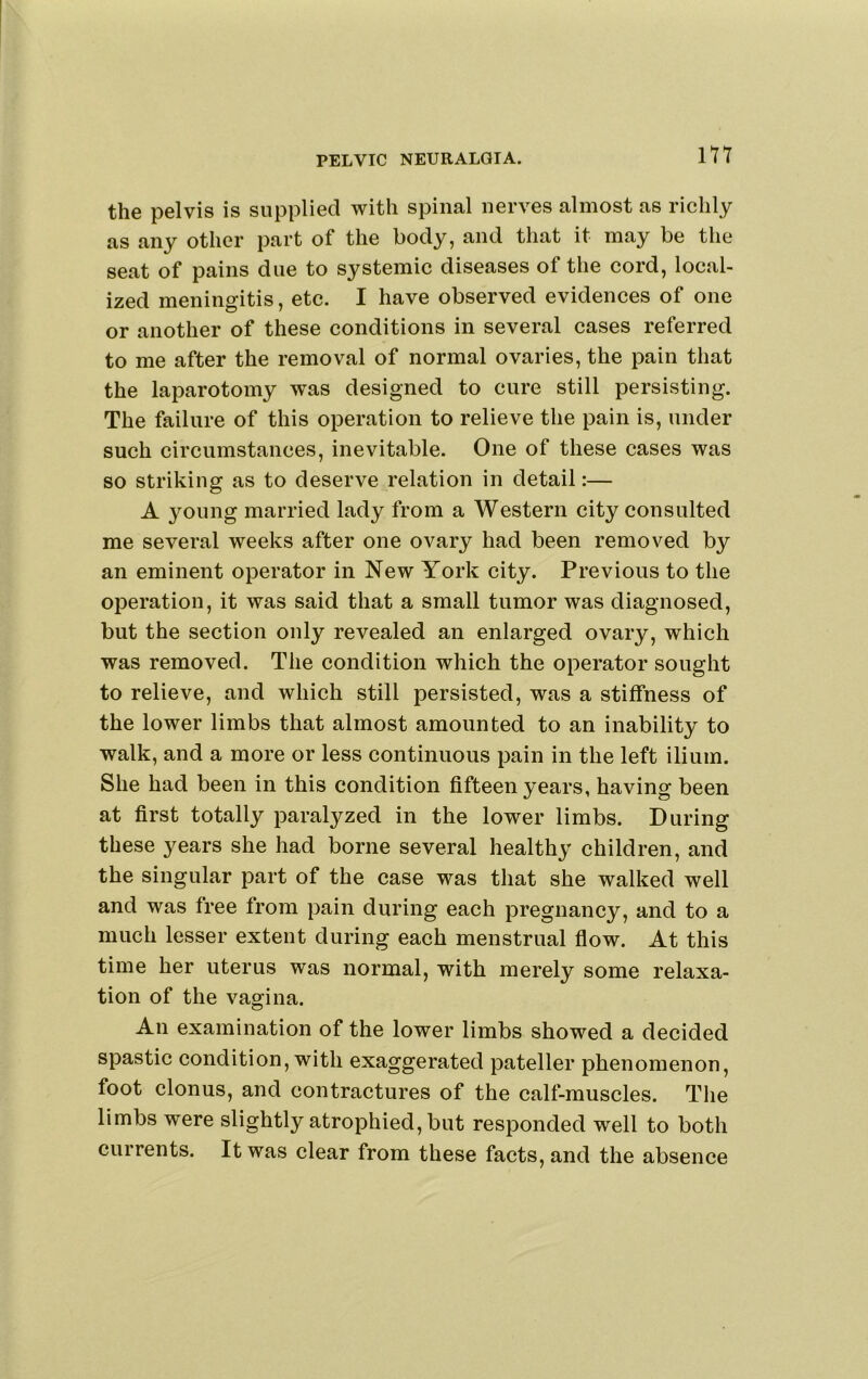 the pelvis is supplied with spinal nerves almost as richly as any other part of the body, and that it may be the seat of pains due to systemic diseases of the cord, local- ized meningitis, etc. I have observed evidences of one or another of these conditions in several cases referred to me after the removal of normal ovaries, the pain that the laparotomy was designed to cure still persisting. The failure of this operation to relieve the pain is, under such circumstances, inevitable. One of these cases was so striking as to deserve relation in detail:— A 3^oung married lady from a Western city consulted me several weeks after one ovary had been removed by an eminent operator in New York city. Previous to the operation, it was said that a small tumor was diagnosed, but the section only revealed an enlarged ovary, which was removed. The condition which the operator sought to relieve, and which still persisted, was a stiffness of the lower limbs that almost amounted to an inability to walk, and a more or less continuous pain in the left ilium. She had been in this condition fifteen years, having been at first totally paralyzed in the lower limbs. During these 3''ears she had borne several health3’ children, and the singular part of the case was that she walked well and was free from pain during each pregnancy, and to a much lesser extent during each menstrual flow. At this time her uterus was normal, with merely some relaxa- tion of the vagina. An examination of the lower limbs showed a decided spastic condition, with exaggerated pateller phenomenon, foot clonus, and contractures of the calf-muscles. The limbs were slightly atrophied, but responded well to both currents. It was clear from these facts, and the absence