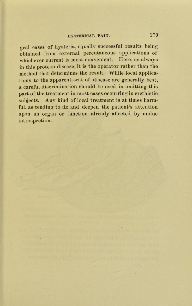 HYSTERICAL PAIN. H9 geal cases of hysteria, equally successful results being obtained from external percutaneous applications of whichever current is most convenient. Here, as always in this protean disease, it is the operator rather than the method that determines the result. While local applica- tions to the apparent seat of disease are generally best, a careful discrimination should be used in omitting this part of the treatment in most cases occurring in erethistic subjects. Any kind of local treatment is at times harm- ful, as tending to fix and deepen the patient’s attention upon an organ or function already affected by undue introspection.