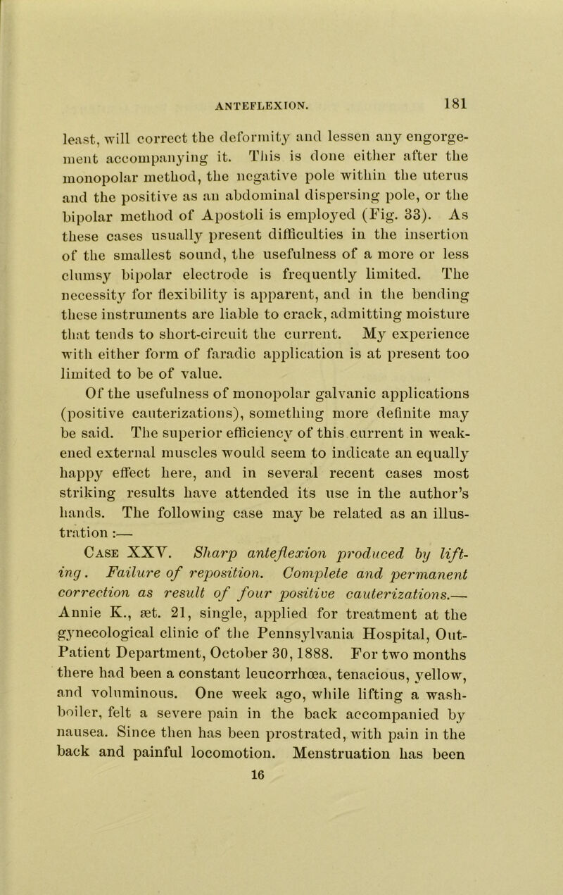 least, will correct the cleformit3^ and lessen any engorge- ment accompanying it. This is done either after the monopolar method, the negative pole within the uterus and the positive as an abdominal dispersing pole, or the bipolar method of Apostoli is employed (Fig. 33). As these cases usually present difficulties in the insertion of the smallest sound, the usefulness of a more or less clumsy bipolar electrode is frequently limited. The necessity for flexibility is apparent, and in the bending these instruments are liable to crack, admitting moisture that tends to short-circuit the current. My experience with either form of faradio application is at present too limited to be of value. Of the usefulness of monopolar galvanic applications (positive cauterizations), something more definite may be said. The superior efficiency of this current in weak- ened external muscles would seem to indicate an equally happy effect here, and in several recent cases most striking results have attended its use in the author’s hands. The following case may be related as an illus- tration :— Case XXY. Sharp anteflexion produced by lift- ing . Failure of reposition. Complete and permanent correction as result of four positive cauterizations.— Annie K., set. 21, single, applied for treatment at the gynecological clinic of the Pennsylvania Hospital, Out- Patient Department, October 30,1888. For two months there had been a constant leucorrhoea, tenacious, yellow, and voluminous. One week ago, while lifting a wash- boiler, felt a severe pain in the back accompanied by nausea. Since then has been prostrated, with pain in the back and painful locomotion. Menstruation has been 16
